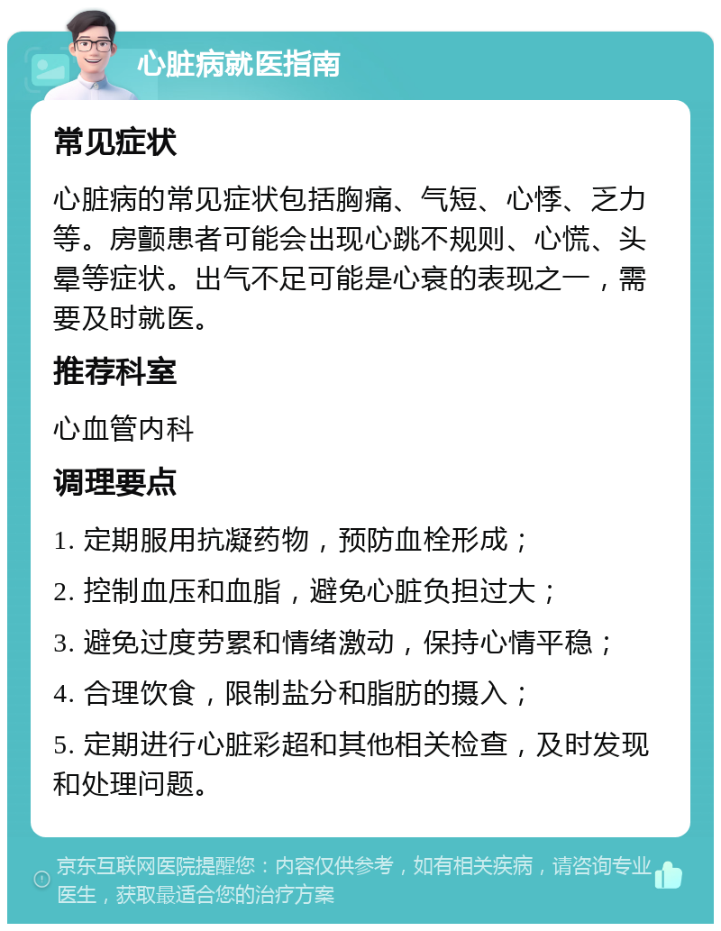 心脏病就医指南 常见症状 心脏病的常见症状包括胸痛、气短、心悸、乏力等。房颤患者可能会出现心跳不规则、心慌、头晕等症状。出气不足可能是心衰的表现之一，需要及时就医。 推荐科室 心血管内科 调理要点 1. 定期服用抗凝药物，预防血栓形成； 2. 控制血压和血脂，避免心脏负担过大； 3. 避免过度劳累和情绪激动，保持心情平稳； 4. 合理饮食，限制盐分和脂肪的摄入； 5. 定期进行心脏彩超和其他相关检查，及时发现和处理问题。