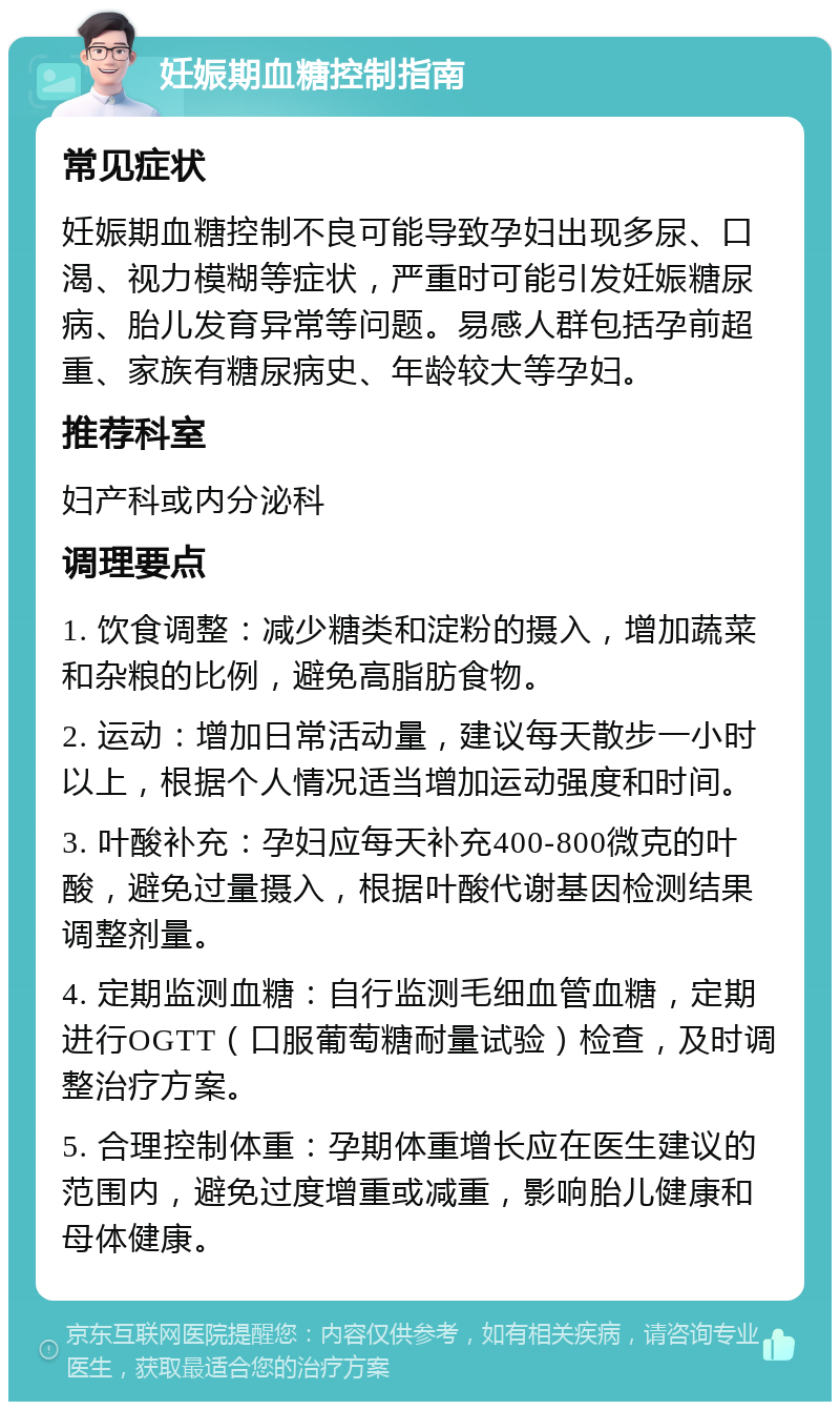 妊娠期血糖控制指南 常见症状 妊娠期血糖控制不良可能导致孕妇出现多尿、口渴、视力模糊等症状，严重时可能引发妊娠糖尿病、胎儿发育异常等问题。易感人群包括孕前超重、家族有糖尿病史、年龄较大等孕妇。 推荐科室 妇产科或内分泌科 调理要点 1. 饮食调整：减少糖类和淀粉的摄入，增加蔬菜和杂粮的比例，避免高脂肪食物。 2. 运动：增加日常活动量，建议每天散步一小时以上，根据个人情况适当增加运动强度和时间。 3. 叶酸补充：孕妇应每天补充400-800微克的叶酸，避免过量摄入，根据叶酸代谢基因检测结果调整剂量。 4. 定期监测血糖：自行监测毛细血管血糖，定期进行OGTT（口服葡萄糖耐量试验）检查，及时调整治疗方案。 5. 合理控制体重：孕期体重增长应在医生建议的范围内，避免过度增重或减重，影响胎儿健康和母体健康。