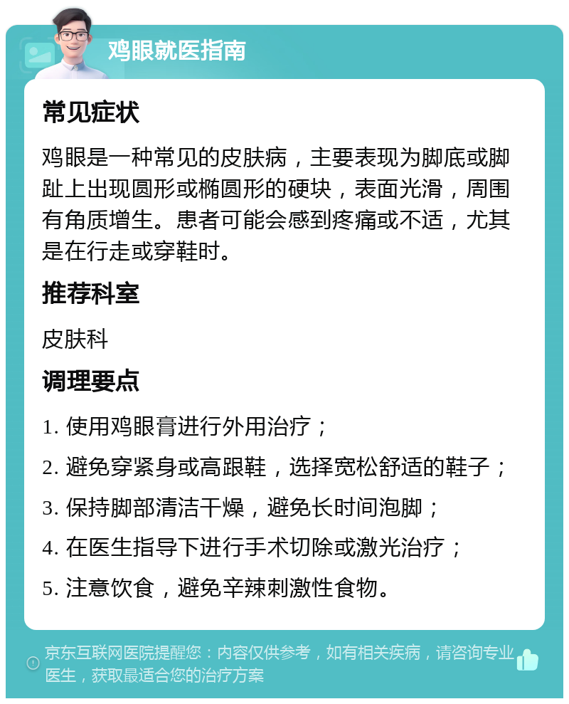 鸡眼就医指南 常见症状 鸡眼是一种常见的皮肤病，主要表现为脚底或脚趾上出现圆形或椭圆形的硬块，表面光滑，周围有角质增生。患者可能会感到疼痛或不适，尤其是在行走或穿鞋时。 推荐科室 皮肤科 调理要点 1. 使用鸡眼膏进行外用治疗； 2. 避免穿紧身或高跟鞋，选择宽松舒适的鞋子； 3. 保持脚部清洁干燥，避免长时间泡脚； 4. 在医生指导下进行手术切除或激光治疗； 5. 注意饮食，避免辛辣刺激性食物。