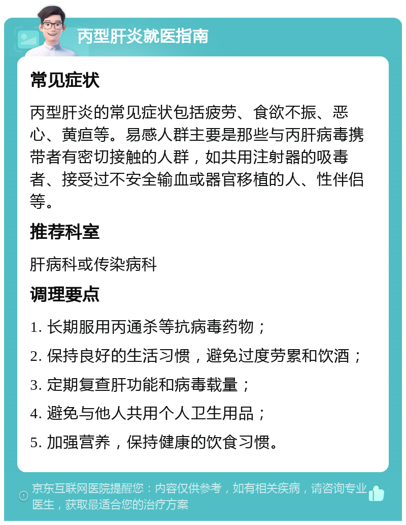 丙型肝炎就医指南 常见症状 丙型肝炎的常见症状包括疲劳、食欲不振、恶心、黄疸等。易感人群主要是那些与丙肝病毒携带者有密切接触的人群，如共用注射器的吸毒者、接受过不安全输血或器官移植的人、性伴侣等。 推荐科室 肝病科或传染病科 调理要点 1. 长期服用丙通杀等抗病毒药物； 2. 保持良好的生活习惯，避免过度劳累和饮酒； 3. 定期复查肝功能和病毒载量； 4. 避免与他人共用个人卫生用品； 5. 加强营养，保持健康的饮食习惯。