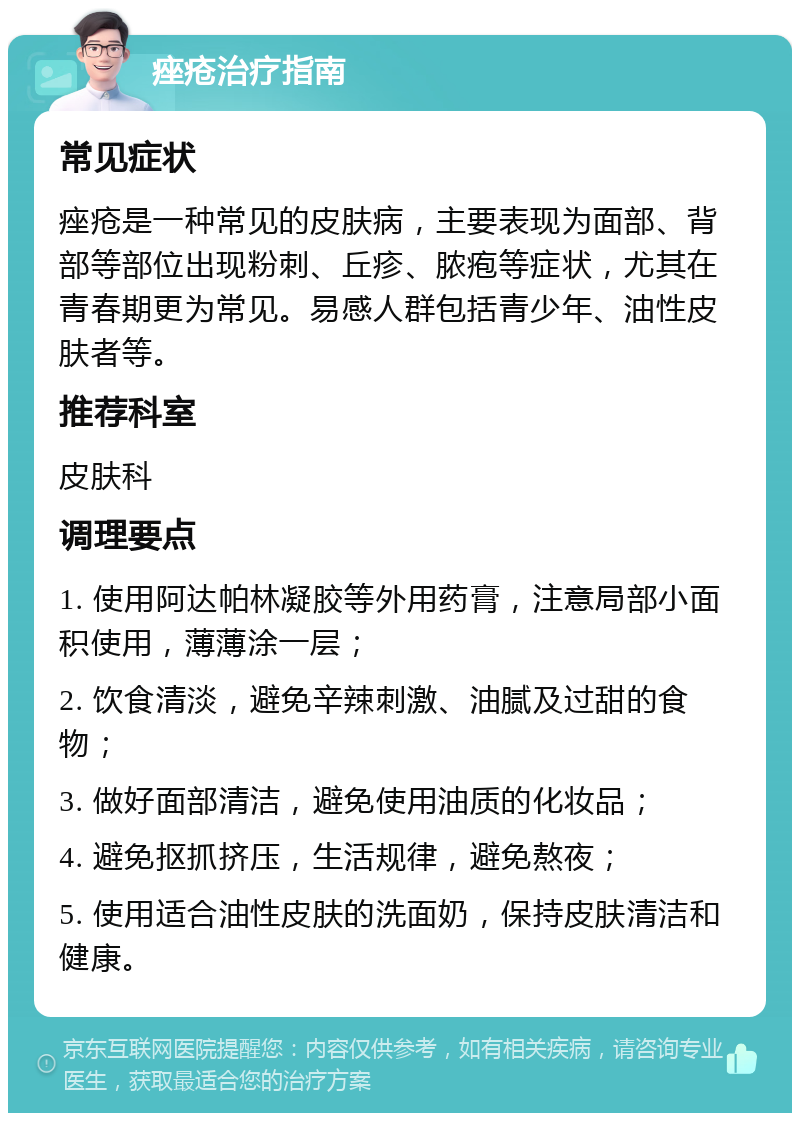 痤疮治疗指南 常见症状 痤疮是一种常见的皮肤病，主要表现为面部、背部等部位出现粉刺、丘疹、脓疱等症状，尤其在青春期更为常见。易感人群包括青少年、油性皮肤者等。 推荐科室 皮肤科 调理要点 1. 使用阿达帕林凝胶等外用药膏，注意局部小面积使用，薄薄涂一层； 2. 饮食清淡，避免辛辣刺激、油腻及过甜的食物； 3. 做好面部清洁，避免使用油质的化妆品； 4. 避免抠抓挤压，生活规律，避免熬夜； 5. 使用适合油性皮肤的洗面奶，保持皮肤清洁和健康。