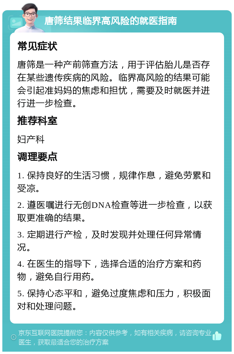 唐筛结果临界高风险的就医指南 常见症状 唐筛是一种产前筛查方法，用于评估胎儿是否存在某些遗传疾病的风险。临界高风险的结果可能会引起准妈妈的焦虑和担忧，需要及时就医并进行进一步检查。 推荐科室 妇产科 调理要点 1. 保持良好的生活习惯，规律作息，避免劳累和受凉。 2. 遵医嘱进行无创DNA检查等进一步检查，以获取更准确的结果。 3. 定期进行产检，及时发现并处理任何异常情况。 4. 在医生的指导下，选择合适的治疗方案和药物，避免自行用药。 5. 保持心态平和，避免过度焦虑和压力，积极面对和处理问题。