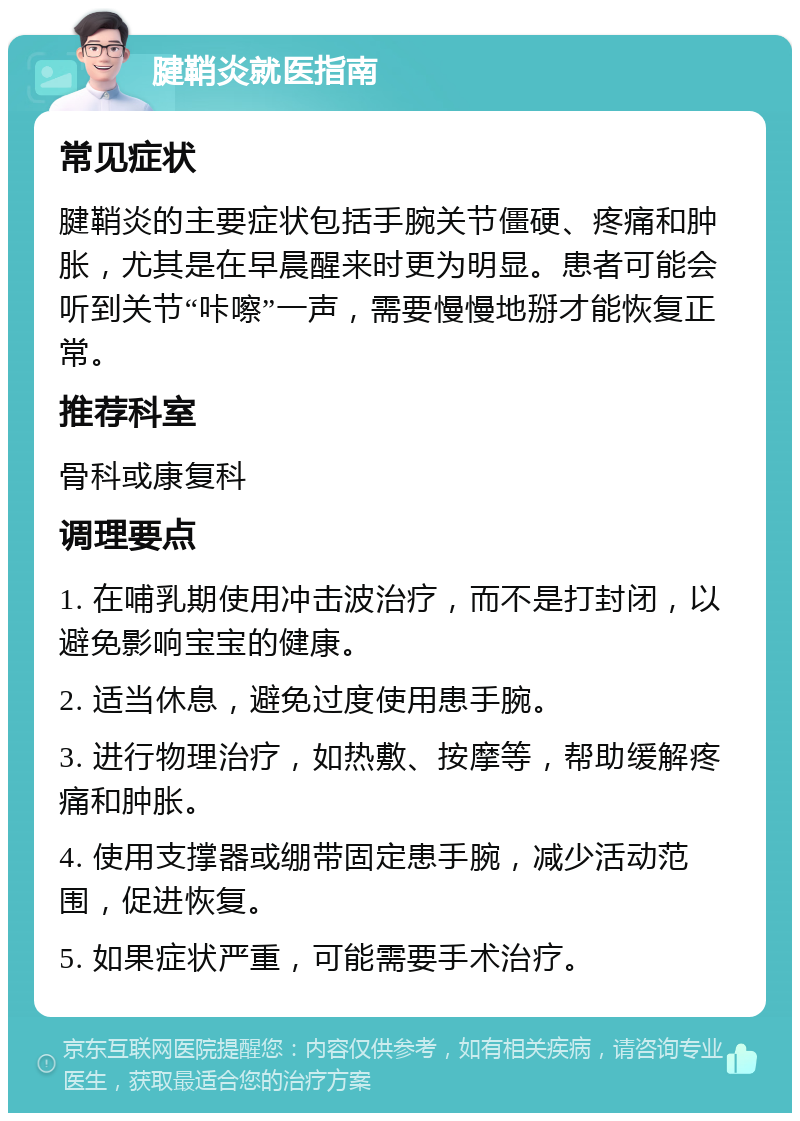 腱鞘炎就医指南 常见症状 腱鞘炎的主要症状包括手腕关节僵硬、疼痛和肿胀，尤其是在早晨醒来时更为明显。患者可能会听到关节“咔嚓”一声，需要慢慢地掰才能恢复正常。 推荐科室 骨科或康复科 调理要点 1. 在哺乳期使用冲击波治疗，而不是打封闭，以避免影响宝宝的健康。 2. 适当休息，避免过度使用患手腕。 3. 进行物理治疗，如热敷、按摩等，帮助缓解疼痛和肿胀。 4. 使用支撑器或绷带固定患手腕，减少活动范围，促进恢复。 5. 如果症状严重，可能需要手术治疗。