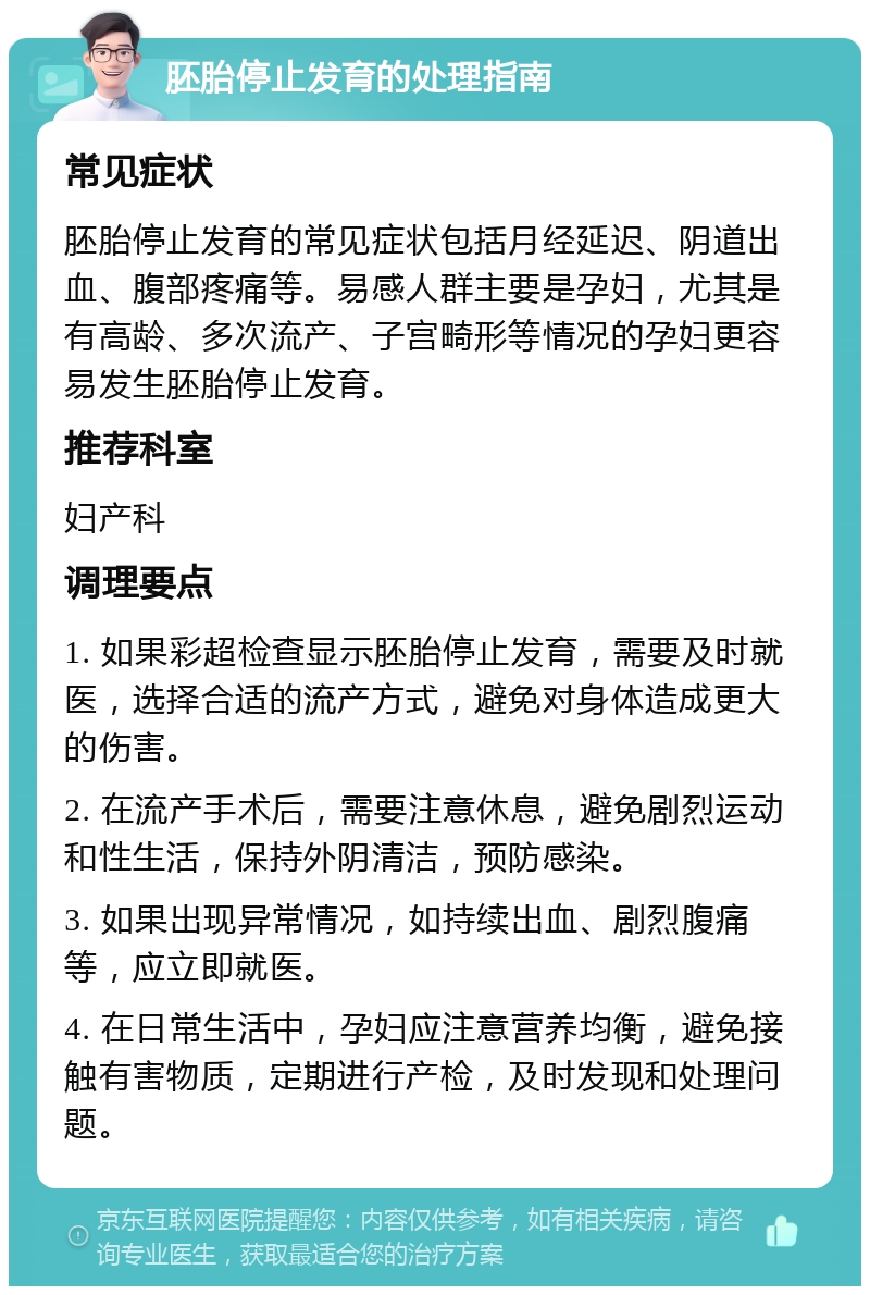 胚胎停止发育的处理指南 常见症状 胚胎停止发育的常见症状包括月经延迟、阴道出血、腹部疼痛等。易感人群主要是孕妇，尤其是有高龄、多次流产、子宫畸形等情况的孕妇更容易发生胚胎停止发育。 推荐科室 妇产科 调理要点 1. 如果彩超检查显示胚胎停止发育，需要及时就医，选择合适的流产方式，避免对身体造成更大的伤害。 2. 在流产手术后，需要注意休息，避免剧烈运动和性生活，保持外阴清洁，预防感染。 3. 如果出现异常情况，如持续出血、剧烈腹痛等，应立即就医。 4. 在日常生活中，孕妇应注意营养均衡，避免接触有害物质，定期进行产检，及时发现和处理问题。