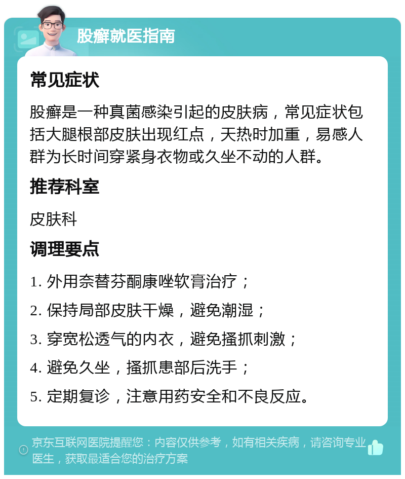 股癣就医指南 常见症状 股癣是一种真菌感染引起的皮肤病，常见症状包括大腿根部皮肤出现红点，天热时加重，易感人群为长时间穿紧身衣物或久坐不动的人群。 推荐科室 皮肤科 调理要点 1. 外用奈替芬酮康唑软膏治疗； 2. 保持局部皮肤干燥，避免潮湿； 3. 穿宽松透气的内衣，避免搔抓刺激； 4. 避免久坐，搔抓患部后洗手； 5. 定期复诊，注意用药安全和不良反应。