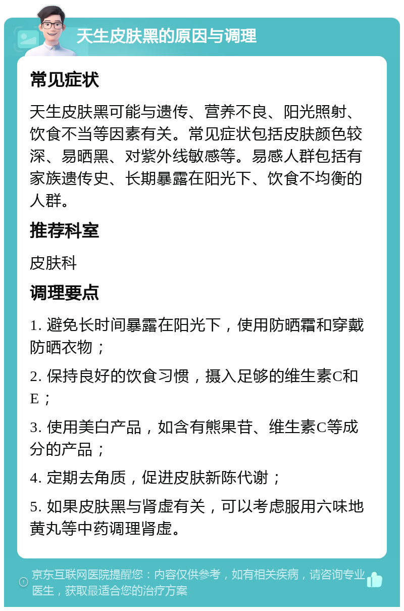 天生皮肤黑的原因与调理 常见症状 天生皮肤黑可能与遗传、营养不良、阳光照射、饮食不当等因素有关。常见症状包括皮肤颜色较深、易晒黑、对紫外线敏感等。易感人群包括有家族遗传史、长期暴露在阳光下、饮食不均衡的人群。 推荐科室 皮肤科 调理要点 1. 避免长时间暴露在阳光下，使用防晒霜和穿戴防晒衣物； 2. 保持良好的饮食习惯，摄入足够的维生素C和E； 3. 使用美白产品，如含有熊果苷、维生素C等成分的产品； 4. 定期去角质，促进皮肤新陈代谢； 5. 如果皮肤黑与肾虚有关，可以考虑服用六味地黄丸等中药调理肾虚。