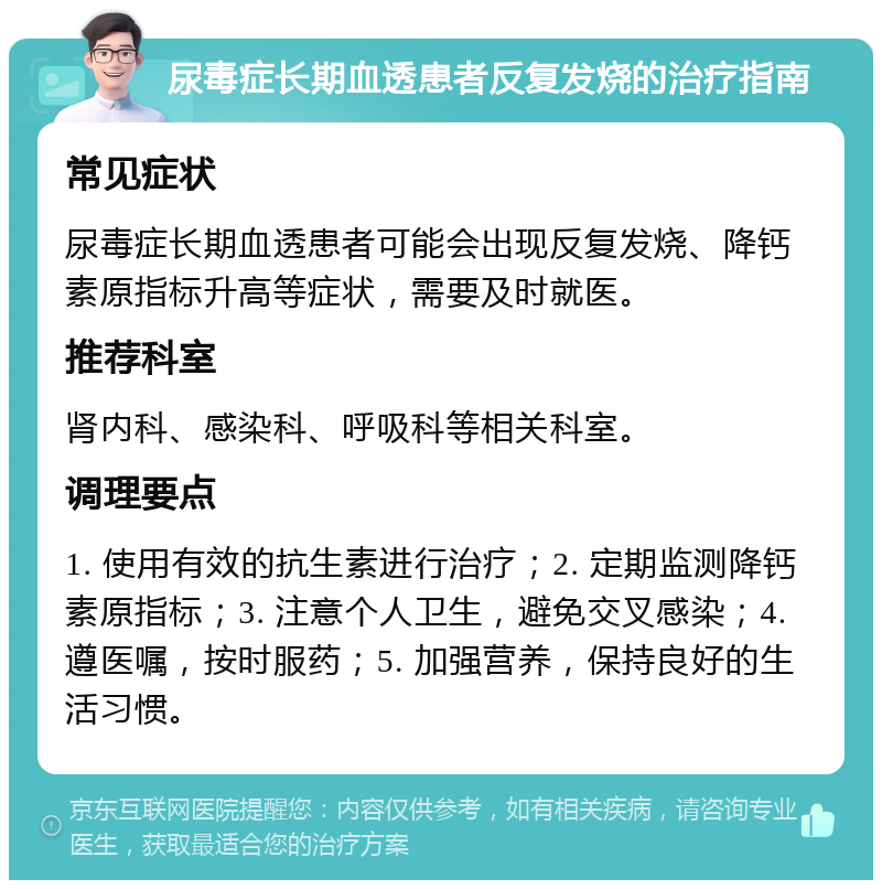 尿毒症长期血透患者反复发烧的治疗指南 常见症状 尿毒症长期血透患者可能会出现反复发烧、降钙素原指标升高等症状，需要及时就医。 推荐科室 肾内科、感染科、呼吸科等相关科室。 调理要点 1. 使用有效的抗生素进行治疗；2. 定期监测降钙素原指标；3. 注意个人卫生，避免交叉感染；4. 遵医嘱，按时服药；5. 加强营养，保持良好的生活习惯。