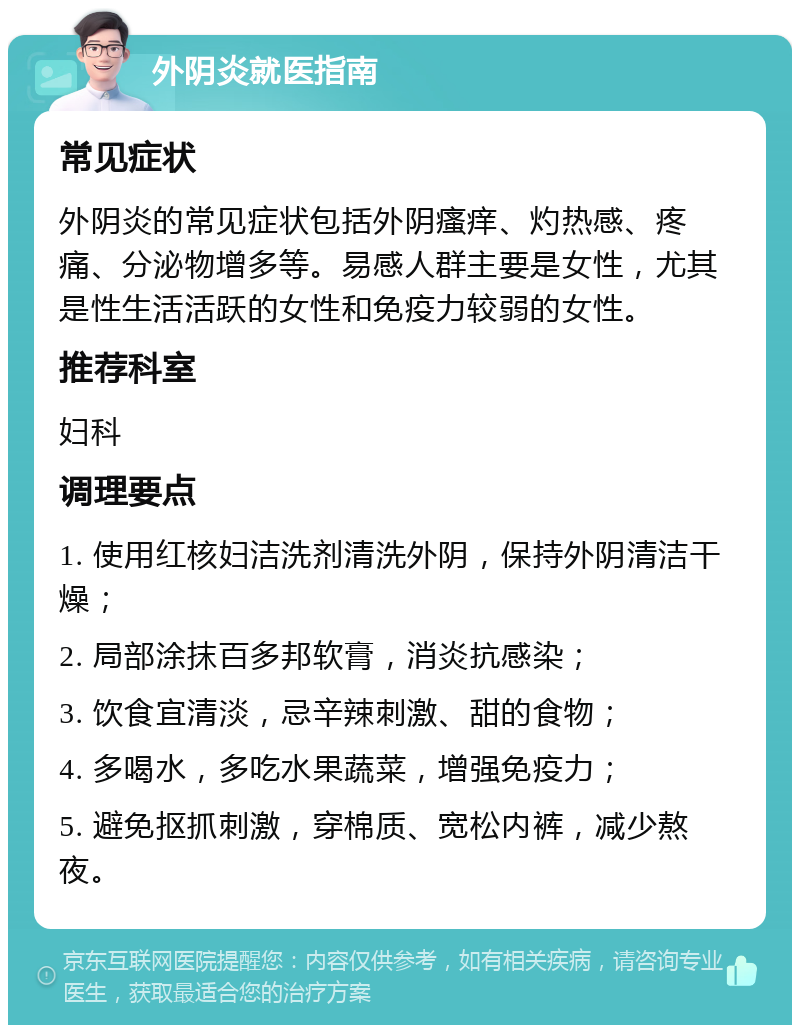 外阴炎就医指南 常见症状 外阴炎的常见症状包括外阴瘙痒、灼热感、疼痛、分泌物增多等。易感人群主要是女性，尤其是性生活活跃的女性和免疫力较弱的女性。 推荐科室 妇科 调理要点 1. 使用红核妇洁洗剂清洗外阴，保持外阴清洁干燥； 2. 局部涂抹百多邦软膏，消炎抗感染； 3. 饮食宜清淡，忌辛辣刺激、甜的食物； 4. 多喝水，多吃水果蔬菜，增强免疫力； 5. 避免抠抓刺激，穿棉质、宽松内裤，减少熬夜。