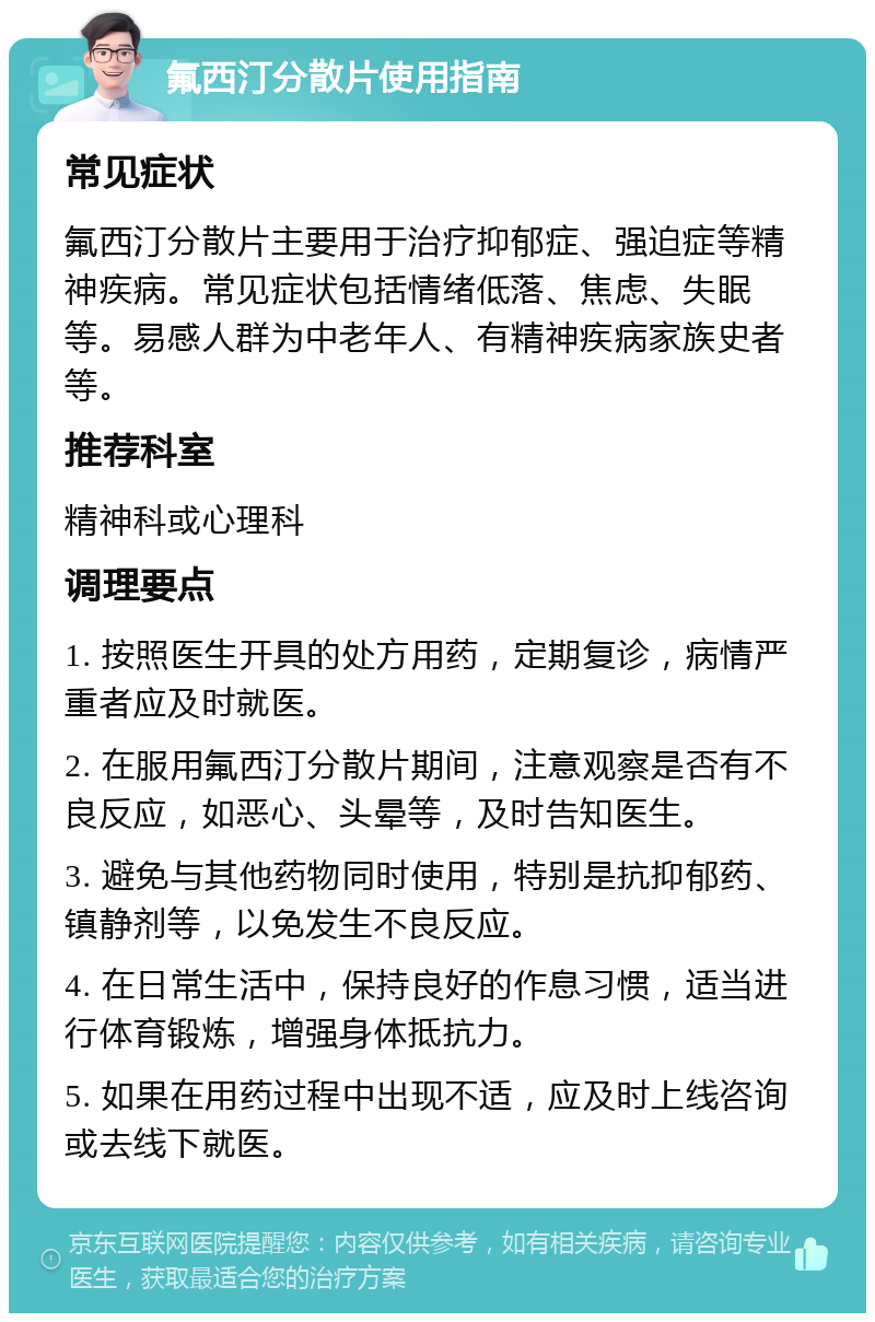 氟西汀分散片使用指南 常见症状 氟西汀分散片主要用于治疗抑郁症、强迫症等精神疾病。常见症状包括情绪低落、焦虑、失眠等。易感人群为中老年人、有精神疾病家族史者等。 推荐科室 精神科或心理科 调理要点 1. 按照医生开具的处方用药，定期复诊，病情严重者应及时就医。 2. 在服用氟西汀分散片期间，注意观察是否有不良反应，如恶心、头晕等，及时告知医生。 3. 避免与其他药物同时使用，特别是抗抑郁药、镇静剂等，以免发生不良反应。 4. 在日常生活中，保持良好的作息习惯，适当进行体育锻炼，增强身体抵抗力。 5. 如果在用药过程中出现不适，应及时上线咨询或去线下就医。