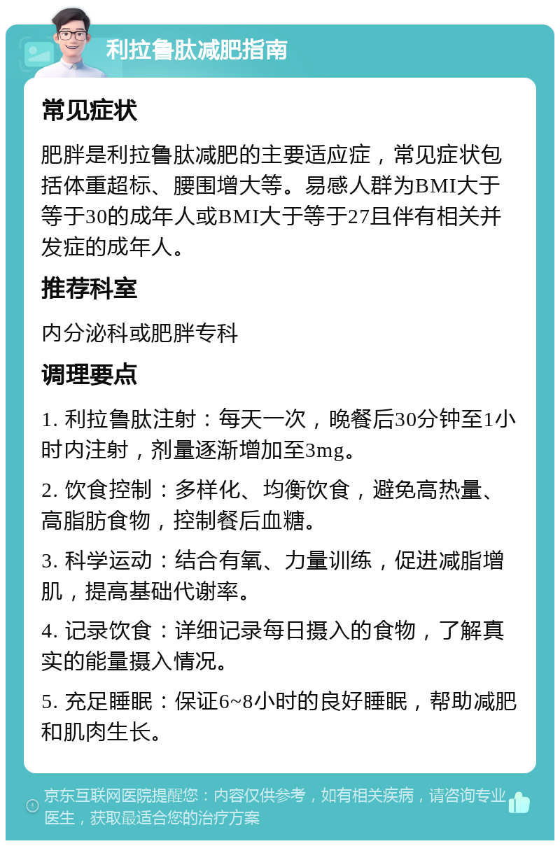 利拉鲁肽减肥指南 常见症状 肥胖是利拉鲁肽减肥的主要适应症，常见症状包括体重超标、腰围增大等。易感人群为BMI大于等于30的成年人或BMI大于等于27且伴有相关并发症的成年人。 推荐科室 内分泌科或肥胖专科 调理要点 1. 利拉鲁肽注射：每天一次，晚餐后30分钟至1小时内注射，剂量逐渐增加至3mg。 2. 饮食控制：多样化、均衡饮食，避免高热量、高脂肪食物，控制餐后血糖。 3. 科学运动：结合有氧、力量训练，促进减脂增肌，提高基础代谢率。 4. 记录饮食：详细记录每日摄入的食物，了解真实的能量摄入情况。 5. 充足睡眠：保证6~8小时的良好睡眠，帮助减肥和肌肉生长。