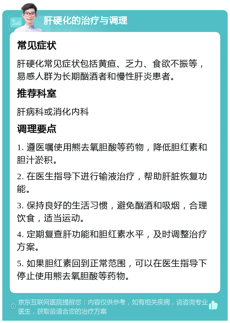 肝硬化的治疗与调理 常见症状 肝硬化常见症状包括黄疸、乏力、食欲不振等，易感人群为长期酗酒者和慢性肝炎患者。 推荐科室 肝病科或消化内科 调理要点 1. 遵医嘱使用熊去氧胆酸等药物，降低胆红素和胆汁淤积。 2. 在医生指导下进行输液治疗，帮助肝脏恢复功能。 3. 保持良好的生活习惯，避免酗酒和吸烟，合理饮食，适当运动。 4. 定期复查肝功能和胆红素水平，及时调整治疗方案。 5. 如果胆红素回到正常范围，可以在医生指导下停止使用熊去氧胆酸等药物。