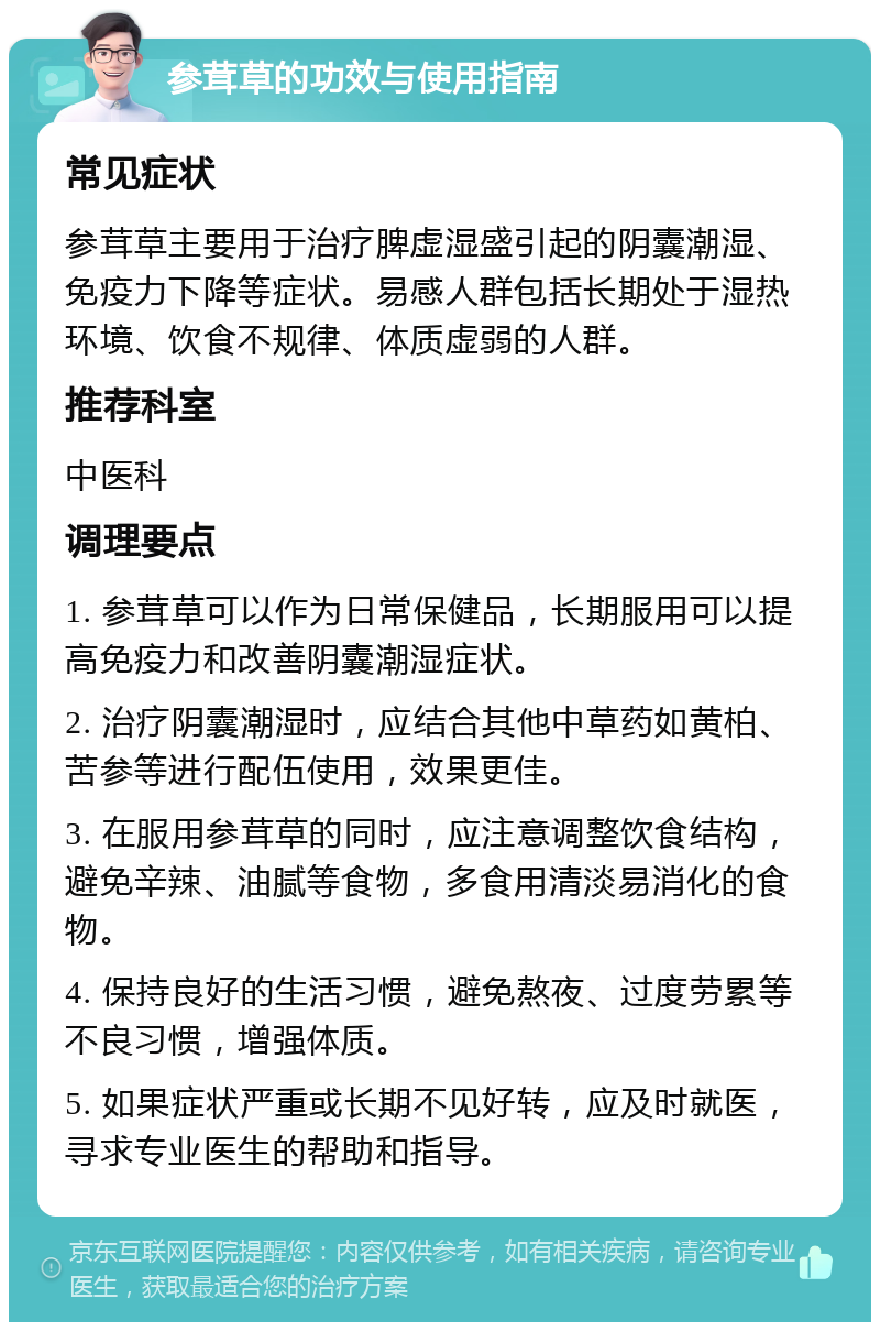 参茸草的功效与使用指南 常见症状 参茸草主要用于治疗脾虚湿盛引起的阴囊潮湿、免疫力下降等症状。易感人群包括长期处于湿热环境、饮食不规律、体质虚弱的人群。 推荐科室 中医科 调理要点 1. 参茸草可以作为日常保健品，长期服用可以提高免疫力和改善阴囊潮湿症状。 2. 治疗阴囊潮湿时，应结合其他中草药如黄柏、苦参等进行配伍使用，效果更佳。 3. 在服用参茸草的同时，应注意调整饮食结构，避免辛辣、油腻等食物，多食用清淡易消化的食物。 4. 保持良好的生活习惯，避免熬夜、过度劳累等不良习惯，增强体质。 5. 如果症状严重或长期不见好转，应及时就医，寻求专业医生的帮助和指导。