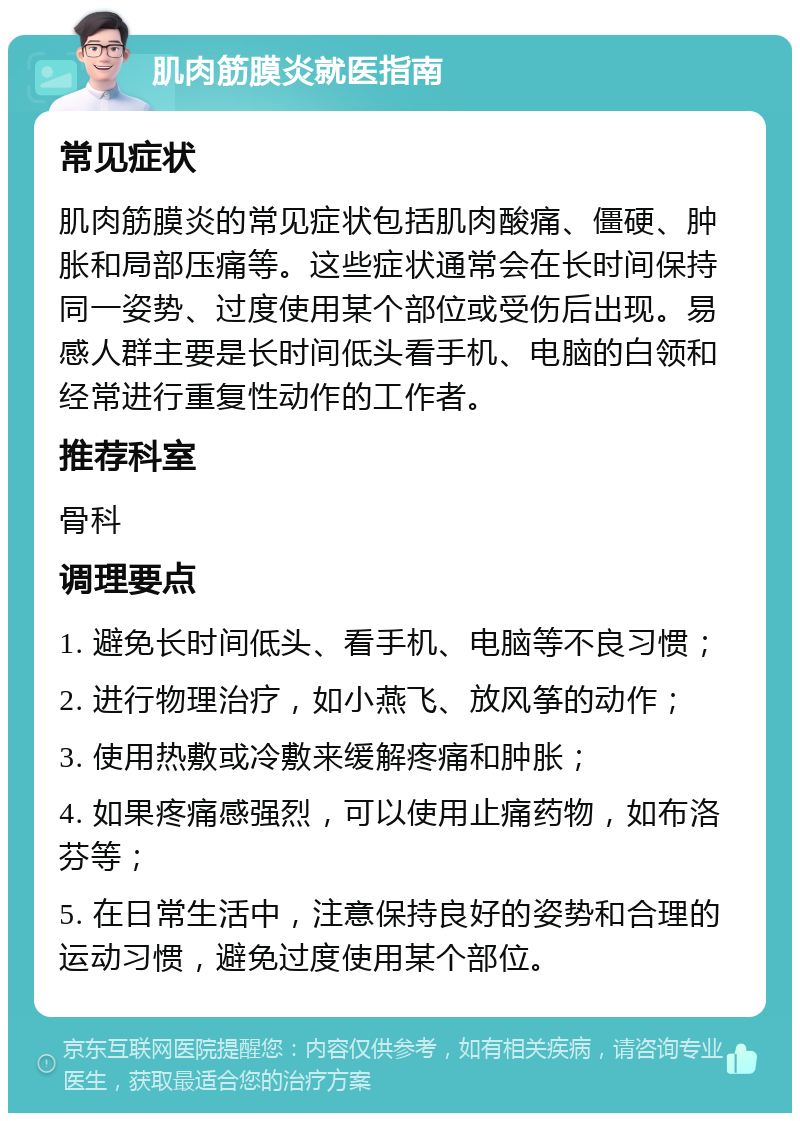 肌肉筋膜炎就医指南 常见症状 肌肉筋膜炎的常见症状包括肌肉酸痛、僵硬、肿胀和局部压痛等。这些症状通常会在长时间保持同一姿势、过度使用某个部位或受伤后出现。易感人群主要是长时间低头看手机、电脑的白领和经常进行重复性动作的工作者。 推荐科室 骨科 调理要点 1. 避免长时间低头、看手机、电脑等不良习惯； 2. 进行物理治疗，如小燕飞、放风筝的动作； 3. 使用热敷或冷敷来缓解疼痛和肿胀； 4. 如果疼痛感强烈，可以使用止痛药物，如布洛芬等； 5. 在日常生活中，注意保持良好的姿势和合理的运动习惯，避免过度使用某个部位。