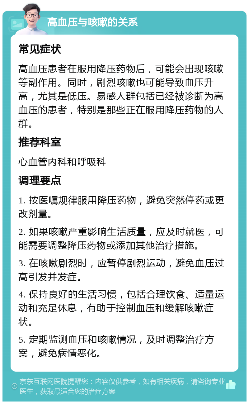 高血压与咳嗽的关系 常见症状 高血压患者在服用降压药物后，可能会出现咳嗽等副作用。同时，剧烈咳嗽也可能导致血压升高，尤其是低压。易感人群包括已经被诊断为高血压的患者，特别是那些正在服用降压药物的人群。 推荐科室 心血管内科和呼吸科 调理要点 1. 按医嘱规律服用降压药物，避免突然停药或更改剂量。 2. 如果咳嗽严重影响生活质量，应及时就医，可能需要调整降压药物或添加其他治疗措施。 3. 在咳嗽剧烈时，应暂停剧烈运动，避免血压过高引发并发症。 4. 保持良好的生活习惯，包括合理饮食、适量运动和充足休息，有助于控制血压和缓解咳嗽症状。 5. 定期监测血压和咳嗽情况，及时调整治疗方案，避免病情恶化。