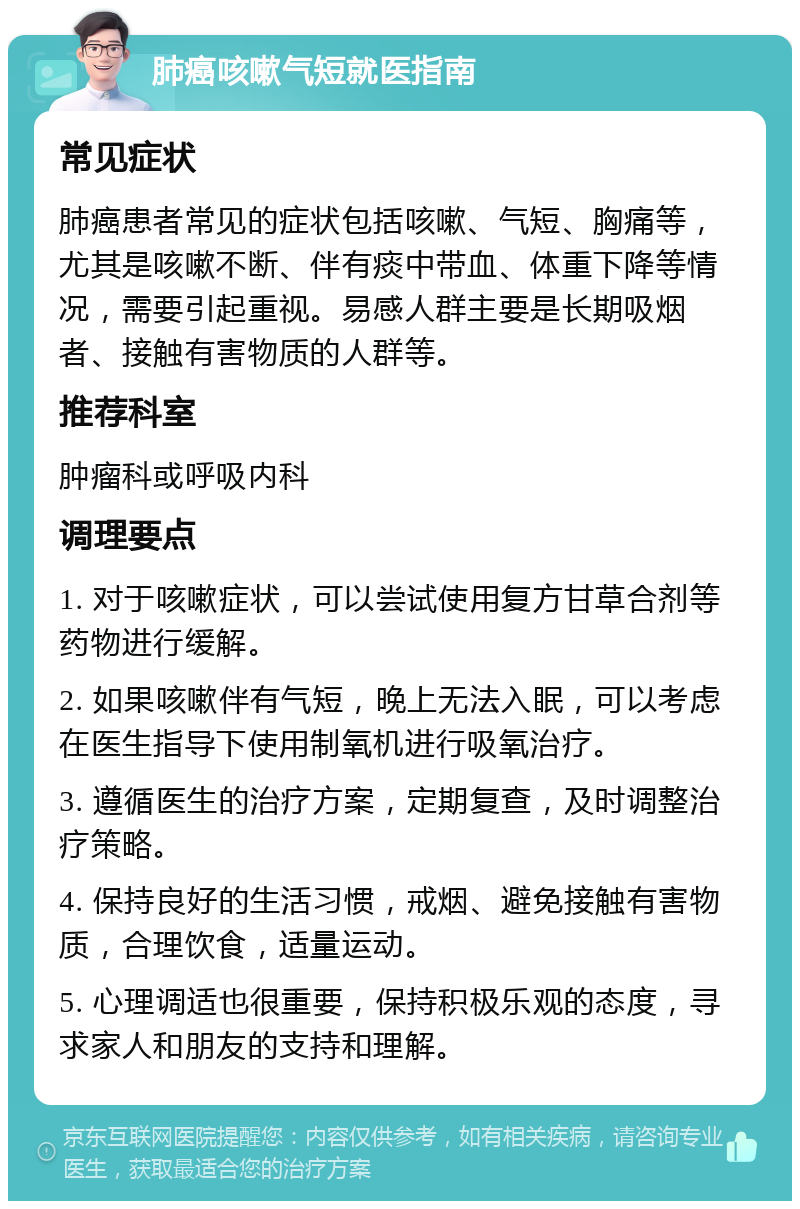 肺癌咳嗽气短就医指南 常见症状 肺癌患者常见的症状包括咳嗽、气短、胸痛等，尤其是咳嗽不断、伴有痰中带血、体重下降等情况，需要引起重视。易感人群主要是长期吸烟者、接触有害物质的人群等。 推荐科室 肿瘤科或呼吸内科 调理要点 1. 对于咳嗽症状，可以尝试使用复方甘草合剂等药物进行缓解。 2. 如果咳嗽伴有气短，晚上无法入眠，可以考虑在医生指导下使用制氧机进行吸氧治疗。 3. 遵循医生的治疗方案，定期复查，及时调整治疗策略。 4. 保持良好的生活习惯，戒烟、避免接触有害物质，合理饮食，适量运动。 5. 心理调适也很重要，保持积极乐观的态度，寻求家人和朋友的支持和理解。