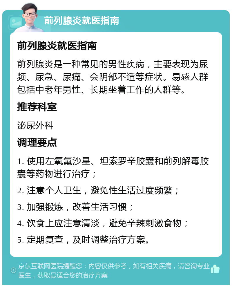 前列腺炎就医指南 前列腺炎就医指南 前列腺炎是一种常见的男性疾病，主要表现为尿频、尿急、尿痛、会阴部不适等症状。易感人群包括中老年男性、长期坐着工作的人群等。 推荐科室 泌尿外科 调理要点 1. 使用左氧氟沙星、坦索罗辛胶囊和前列解毒胶囊等药物进行治疗； 2. 注意个人卫生，避免性生活过度频繁； 3. 加强锻炼，改善生活习惯； 4. 饮食上应注意清淡，避免辛辣刺激食物； 5. 定期复查，及时调整治疗方案。