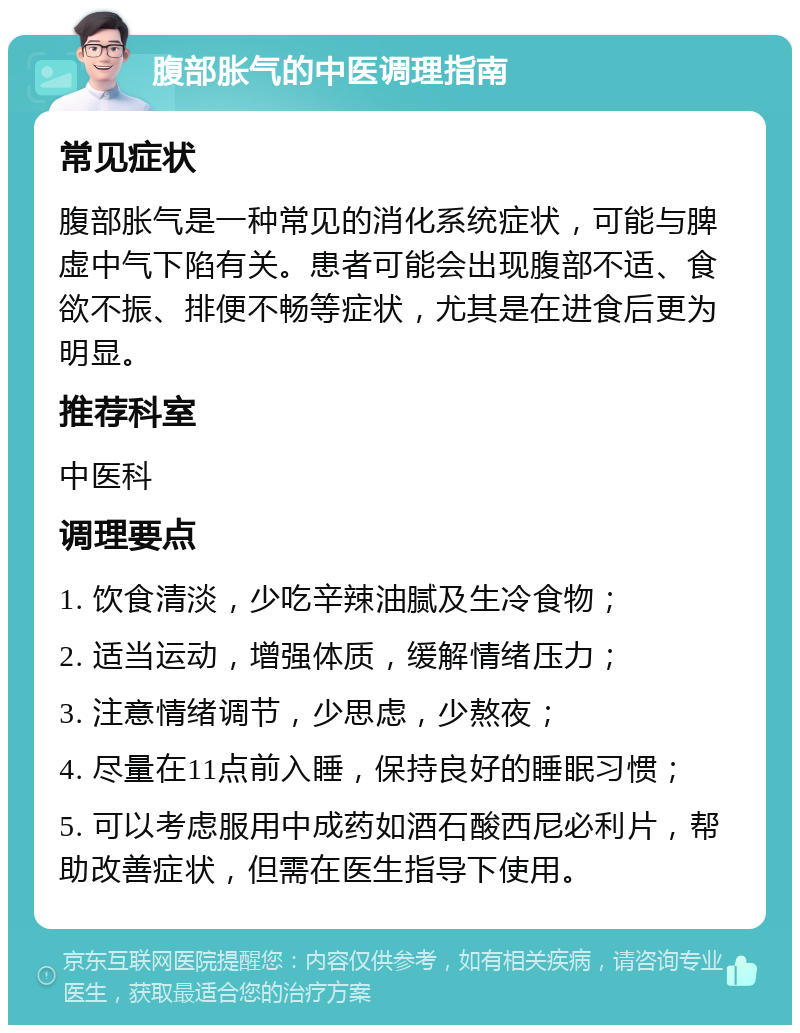 腹部胀气的中医调理指南 常见症状 腹部胀气是一种常见的消化系统症状，可能与脾虚中气下陷有关。患者可能会出现腹部不适、食欲不振、排便不畅等症状，尤其是在进食后更为明显。 推荐科室 中医科 调理要点 1. 饮食清淡，少吃辛辣油腻及生冷食物； 2. 适当运动，增强体质，缓解情绪压力； 3. 注意情绪调节，少思虑，少熬夜； 4. 尽量在11点前入睡，保持良好的睡眠习惯； 5. 可以考虑服用中成药如酒石酸西尼必利片，帮助改善症状，但需在医生指导下使用。