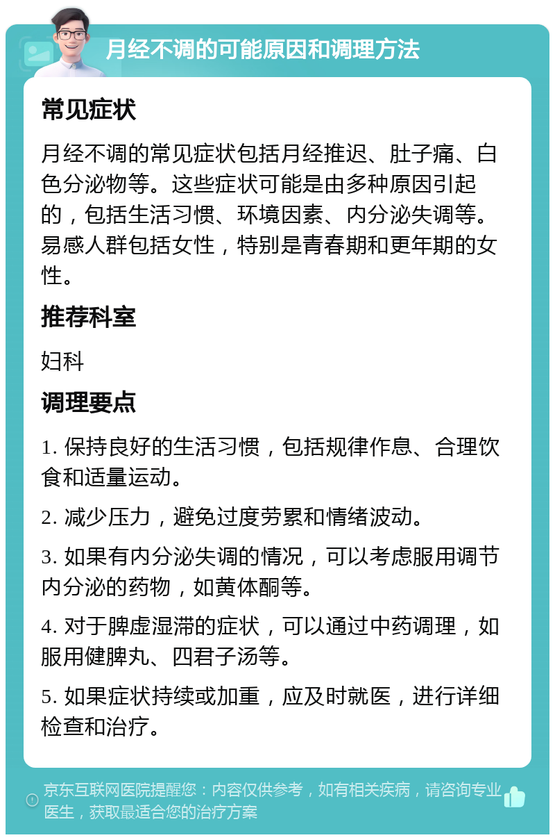 月经不调的可能原因和调理方法 常见症状 月经不调的常见症状包括月经推迟、肚子痛、白色分泌物等。这些症状可能是由多种原因引起的，包括生活习惯、环境因素、内分泌失调等。易感人群包括女性，特别是青春期和更年期的女性。 推荐科室 妇科 调理要点 1. 保持良好的生活习惯，包括规律作息、合理饮食和适量运动。 2. 减少压力，避免过度劳累和情绪波动。 3. 如果有内分泌失调的情况，可以考虑服用调节内分泌的药物，如黄体酮等。 4. 对于脾虚湿滞的症状，可以通过中药调理，如服用健脾丸、四君子汤等。 5. 如果症状持续或加重，应及时就医，进行详细检查和治疗。