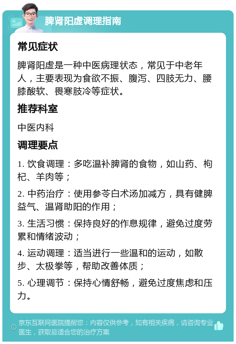 脾肾阳虚调理指南 常见症状 脾肾阳虚是一种中医病理状态，常见于中老年人，主要表现为食欲不振、腹泻、四肢无力、腰膝酸软、畏寒肢冷等症状。 推荐科室 中医内科 调理要点 1. 饮食调理：多吃温补脾肾的食物，如山药、枸杞、羊肉等； 2. 中药治疗：使用参苓白术汤加减方，具有健脾益气、温肾助阳的作用； 3. 生活习惯：保持良好的作息规律，避免过度劳累和情绪波动； 4. 运动调理：适当进行一些温和的运动，如散步、太极拳等，帮助改善体质； 5. 心理调节：保持心情舒畅，避免过度焦虑和压力。