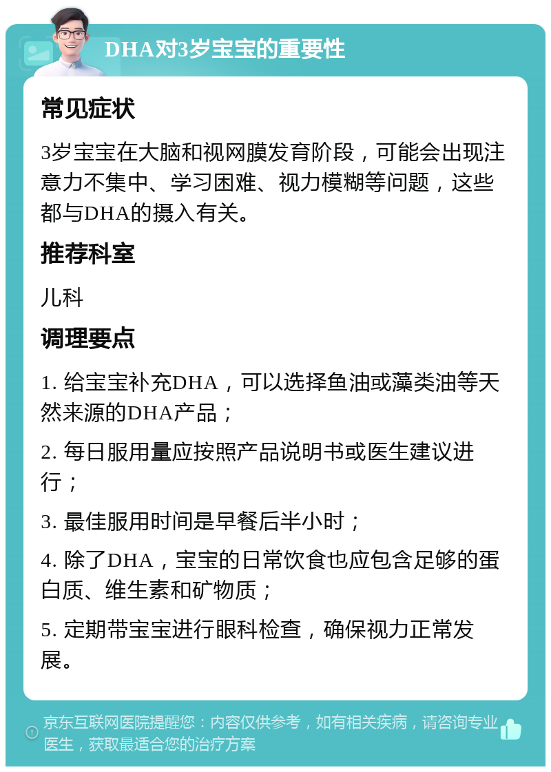 DHA对3岁宝宝的重要性 常见症状 3岁宝宝在大脑和视网膜发育阶段，可能会出现注意力不集中、学习困难、视力模糊等问题，这些都与DHA的摄入有关。 推荐科室 儿科 调理要点 1. 给宝宝补充DHA，可以选择鱼油或藻类油等天然来源的DHA产品； 2. 每日服用量应按照产品说明书或医生建议进行； 3. 最佳服用时间是早餐后半小时； 4. 除了DHA，宝宝的日常饮食也应包含足够的蛋白质、维生素和矿物质； 5. 定期带宝宝进行眼科检查，确保视力正常发展。