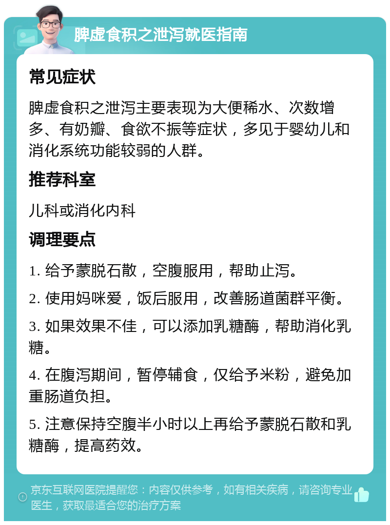 脾虚食积之泄泻就医指南 常见症状 脾虚食积之泄泻主要表现为大便稀水、次数增多、有奶瓣、食欲不振等症状，多见于婴幼儿和消化系统功能较弱的人群。 推荐科室 儿科或消化内科 调理要点 1. 给予蒙脱石散，空腹服用，帮助止泻。 2. 使用妈咪爱，饭后服用，改善肠道菌群平衡。 3. 如果效果不佳，可以添加乳糖酶，帮助消化乳糖。 4. 在腹泻期间，暂停辅食，仅给予米粉，避免加重肠道负担。 5. 注意保持空腹半小时以上再给予蒙脱石散和乳糖酶，提高药效。