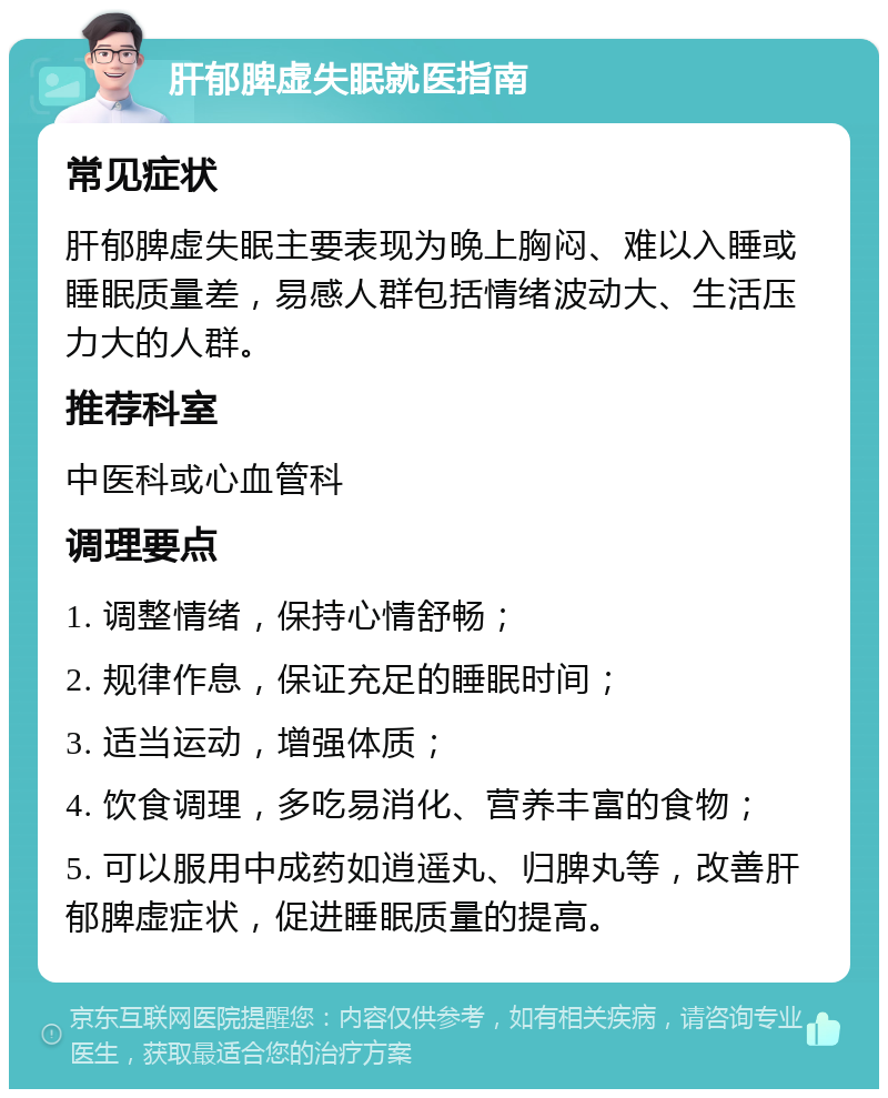 肝郁脾虚失眠就医指南 常见症状 肝郁脾虚失眠主要表现为晚上胸闷、难以入睡或睡眠质量差，易感人群包括情绪波动大、生活压力大的人群。 推荐科室 中医科或心血管科 调理要点 1. 调整情绪，保持心情舒畅； 2. 规律作息，保证充足的睡眠时间； 3. 适当运动，增强体质； 4. 饮食调理，多吃易消化、营养丰富的食物； 5. 可以服用中成药如逍遥丸、归脾丸等，改善肝郁脾虚症状，促进睡眠质量的提高。