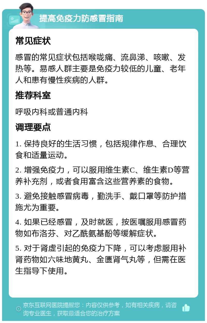 提高免疫力防感冒指南 常见症状 感冒的常见症状包括喉咙痛、流鼻涕、咳嗽、发热等。易感人群主要是免疫力较低的儿童、老年人和患有慢性疾病的人群。 推荐科室 呼吸内科或普通内科 调理要点 1. 保持良好的生活习惯，包括规律作息、合理饮食和适量运动。 2. 增强免疫力，可以服用维生素C、维生素D等营养补充剂，或者食用富含这些营养素的食物。 3. 避免接触感冒病毒，勤洗手、戴口罩等防护措施尤为重要。 4. 如果已经感冒，及时就医，按医嘱服用感冒药物如布洛芬、对乙酰氨基酚等缓解症状。 5. 对于肾虚引起的免疫力下降，可以考虑服用补肾药物如六味地黄丸、金匮肾气丸等，但需在医生指导下使用。