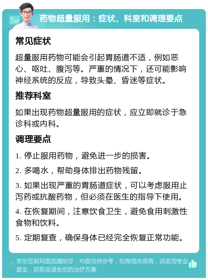 药物超量服用：症状、科室和调理要点 常见症状 超量服用药物可能会引起胃肠道不适，例如恶心、呕吐、腹泻等。严重的情况下，还可能影响神经系统的反应，导致头晕、昏迷等症状。 推荐科室 如果出现药物超量服用的症状，应立即就诊于急诊科或内科。 调理要点 1. 停止服用药物，避免进一步的损害。 2. 多喝水，帮助身体排出药物残留。 3. 如果出现严重的胃肠道症状，可以考虑服用止泻药或抗酸药物，但必须在医生的指导下使用。 4. 在恢复期间，注意饮食卫生，避免食用刺激性食物和饮料。 5. 定期复查，确保身体已经完全恢复正常功能。