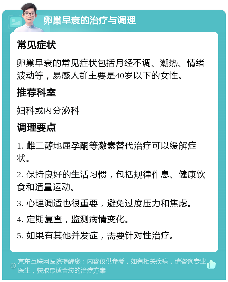 卵巢早衰的治疗与调理 常见症状 卵巢早衰的常见症状包括月经不调、潮热、情绪波动等，易感人群主要是40岁以下的女性。 推荐科室 妇科或内分泌科 调理要点 1. 雌二醇地屈孕酮等激素替代治疗可以缓解症状。 2. 保持良好的生活习惯，包括规律作息、健康饮食和适量运动。 3. 心理调适也很重要，避免过度压力和焦虑。 4. 定期复查，监测病情变化。 5. 如果有其他并发症，需要针对性治疗。