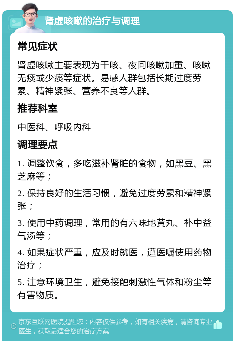 肾虚咳嗽的治疗与调理 常见症状 肾虚咳嗽主要表现为干咳、夜间咳嗽加重、咳嗽无痰或少痰等症状。易感人群包括长期过度劳累、精神紧张、营养不良等人群。 推荐科室 中医科、呼吸内科 调理要点 1. 调整饮食，多吃滋补肾脏的食物，如黑豆、黑芝麻等； 2. 保持良好的生活习惯，避免过度劳累和精神紧张； 3. 使用中药调理，常用的有六味地黄丸、补中益气汤等； 4. 如果症状严重，应及时就医，遵医嘱使用药物治疗； 5. 注意环境卫生，避免接触刺激性气体和粉尘等有害物质。