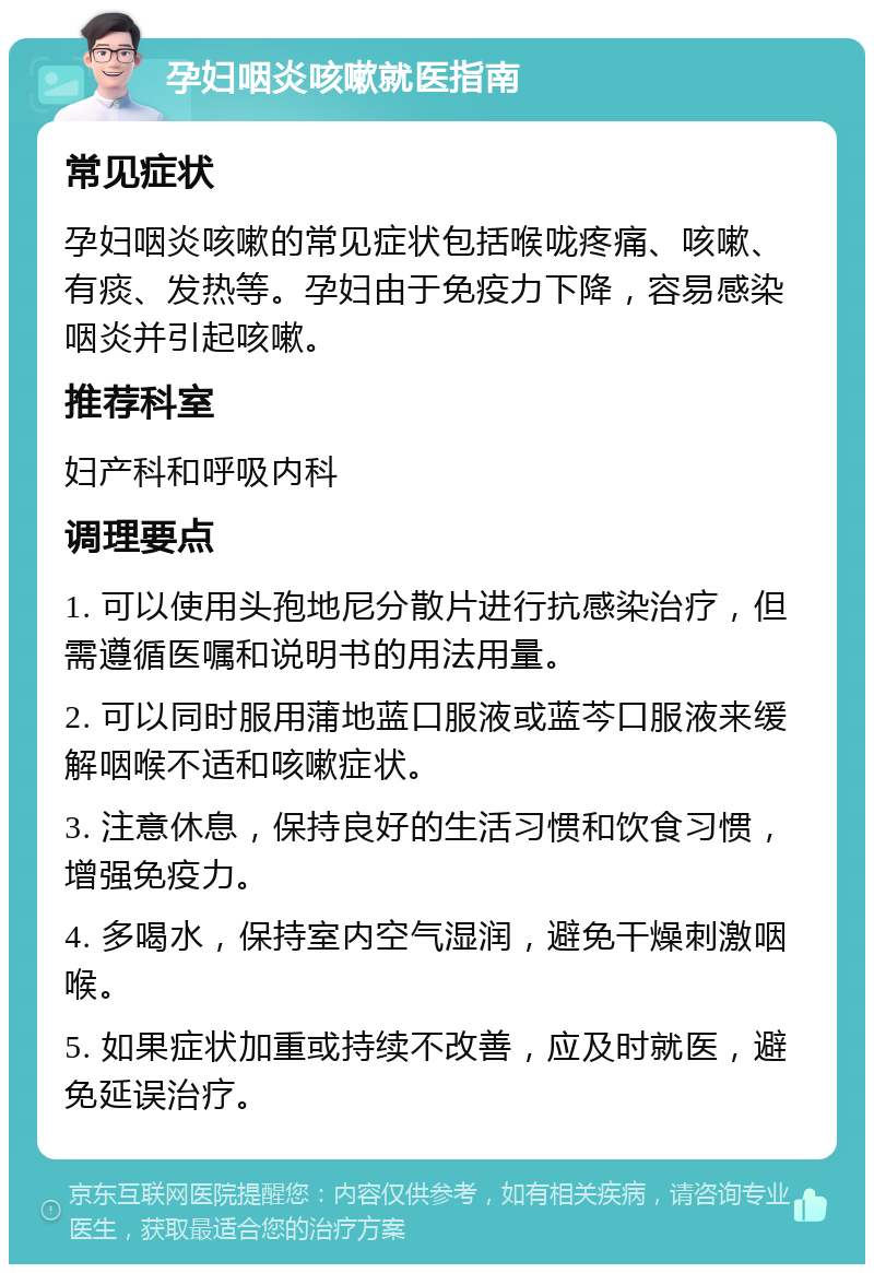 孕妇咽炎咳嗽就医指南 常见症状 孕妇咽炎咳嗽的常见症状包括喉咙疼痛、咳嗽、有痰、发热等。孕妇由于免疫力下降，容易感染咽炎并引起咳嗽。 推荐科室 妇产科和呼吸内科 调理要点 1. 可以使用头孢地尼分散片进行抗感染治疗，但需遵循医嘱和说明书的用法用量。 2. 可以同时服用蒲地蓝口服液或蓝芩口服液来缓解咽喉不适和咳嗽症状。 3. 注意休息，保持良好的生活习惯和饮食习惯，增强免疫力。 4. 多喝水，保持室内空气湿润，避免干燥刺激咽喉。 5. 如果症状加重或持续不改善，应及时就医，避免延误治疗。