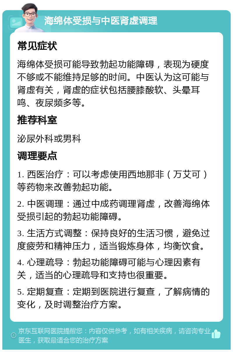 海绵体受损与中医肾虚调理 常见症状 海绵体受损可能导致勃起功能障碍，表现为硬度不够或不能维持足够的时间。中医认为这可能与肾虚有关，肾虚的症状包括腰膝酸软、头晕耳鸣、夜尿频多等。 推荐科室 泌尿外科或男科 调理要点 1. 西医治疗：可以考虑使用西地那非（万艾可）等药物来改善勃起功能。 2. 中医调理：通过中成药调理肾虚，改善海绵体受损引起的勃起功能障碍。 3. 生活方式调整：保持良好的生活习惯，避免过度疲劳和精神压力，适当锻炼身体，均衡饮食。 4. 心理疏导：勃起功能障碍可能与心理因素有关，适当的心理疏导和支持也很重要。 5. 定期复查：定期到医院进行复查，了解病情的变化，及时调整治疗方案。