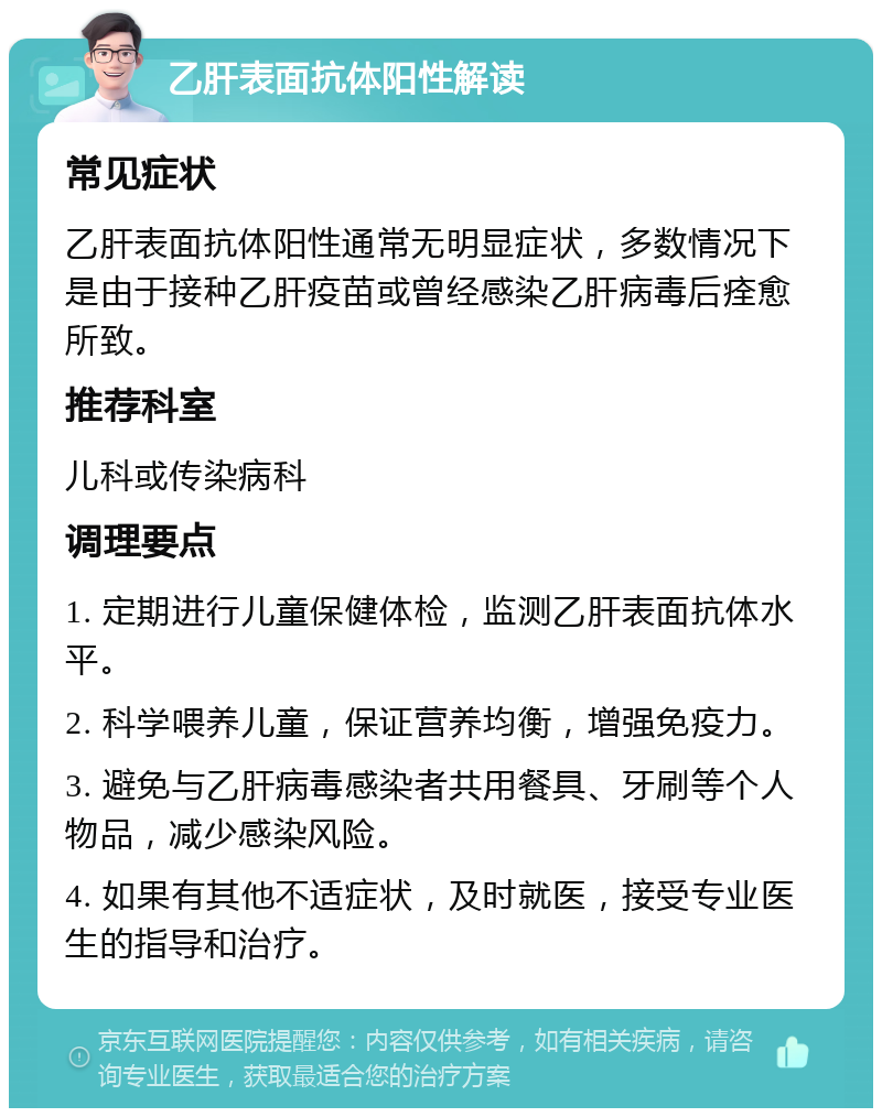 乙肝表面抗体阳性解读 常见症状 乙肝表面抗体阳性通常无明显症状，多数情况下是由于接种乙肝疫苗或曾经感染乙肝病毒后痊愈所致。 推荐科室 儿科或传染病科 调理要点 1. 定期进行儿童保健体检，监测乙肝表面抗体水平。 2. 科学喂养儿童，保证营养均衡，增强免疫力。 3. 避免与乙肝病毒感染者共用餐具、牙刷等个人物品，减少感染风险。 4. 如果有其他不适症状，及时就医，接受专业医生的指导和治疗。