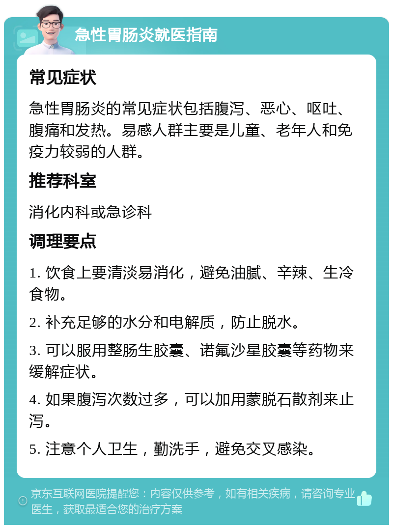 急性胃肠炎就医指南 常见症状 急性胃肠炎的常见症状包括腹泻、恶心、呕吐、腹痛和发热。易感人群主要是儿童、老年人和免疫力较弱的人群。 推荐科室 消化内科或急诊科 调理要点 1. 饮食上要清淡易消化，避免油腻、辛辣、生冷食物。 2. 补充足够的水分和电解质，防止脱水。 3. 可以服用整肠生胶囊、诺氟沙星胶囊等药物来缓解症状。 4. 如果腹泻次数过多，可以加用蒙脱石散剂来止泻。 5. 注意个人卫生，勤洗手，避免交叉感染。