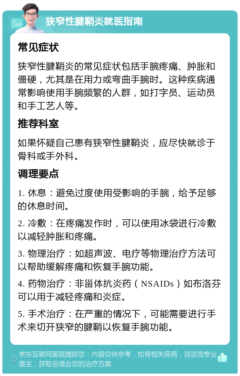 狭窄性腱鞘炎就医指南 常见症状 狭窄性腱鞘炎的常见症状包括手腕疼痛、肿胀和僵硬，尤其是在用力或弯曲手腕时。这种疾病通常影响使用手腕频繁的人群，如打字员、运动员和手工艺人等。 推荐科室 如果怀疑自己患有狭窄性腱鞘炎，应尽快就诊于骨科或手外科。 调理要点 1. 休息：避免过度使用受影响的手腕，给予足够的休息时间。 2. 冷敷：在疼痛发作时，可以使用冰袋进行冷敷以减轻肿胀和疼痛。 3. 物理治疗：如超声波、电疗等物理治疗方法可以帮助缓解疼痛和恢复手腕功能。 4. 药物治疗：非甾体抗炎药（NSAIDs）如布洛芬可以用于减轻疼痛和炎症。 5. 手术治疗：在严重的情况下，可能需要进行手术来切开狭窄的腱鞘以恢复手腕功能。