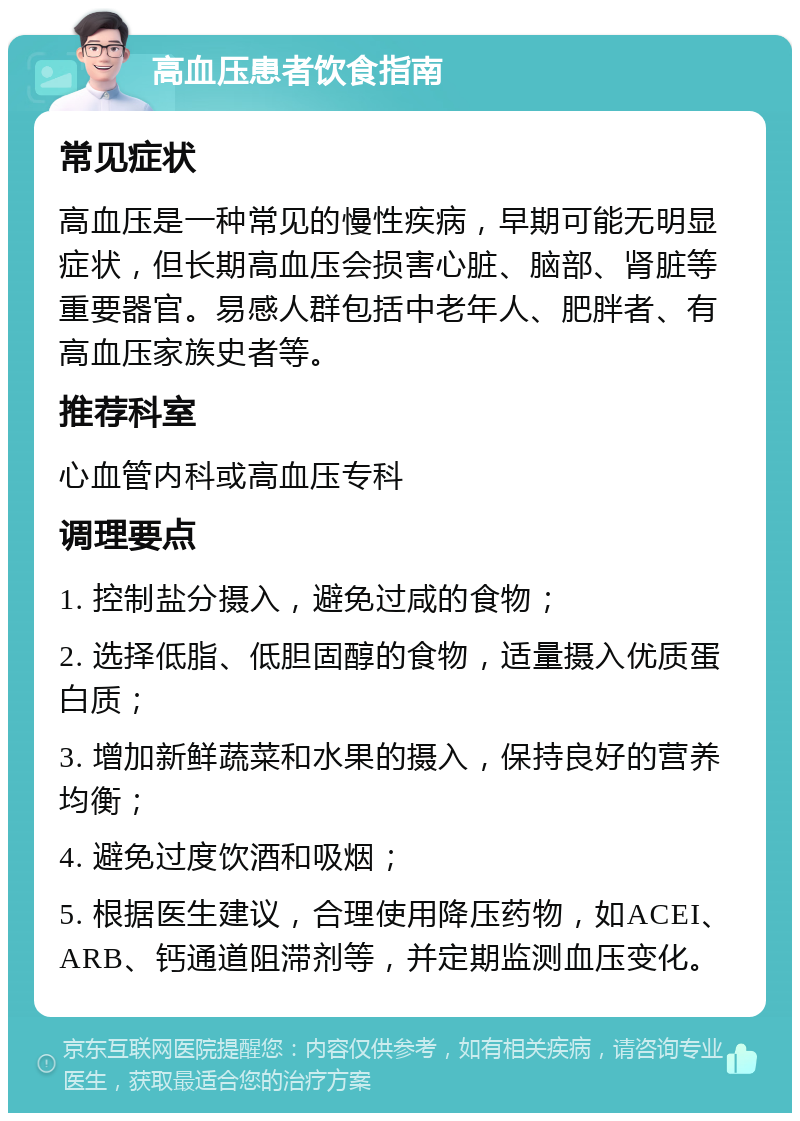 高血压患者饮食指南 常见症状 高血压是一种常见的慢性疾病，早期可能无明显症状，但长期高血压会损害心脏、脑部、肾脏等重要器官。易感人群包括中老年人、肥胖者、有高血压家族史者等。 推荐科室 心血管内科或高血压专科 调理要点 1. 控制盐分摄入，避免过咸的食物； 2. 选择低脂、低胆固醇的食物，适量摄入优质蛋白质； 3. 增加新鲜蔬菜和水果的摄入，保持良好的营养均衡； 4. 避免过度饮酒和吸烟； 5. 根据医生建议，合理使用降压药物，如ACEI、ARB、钙通道阻滞剂等，并定期监测血压变化。