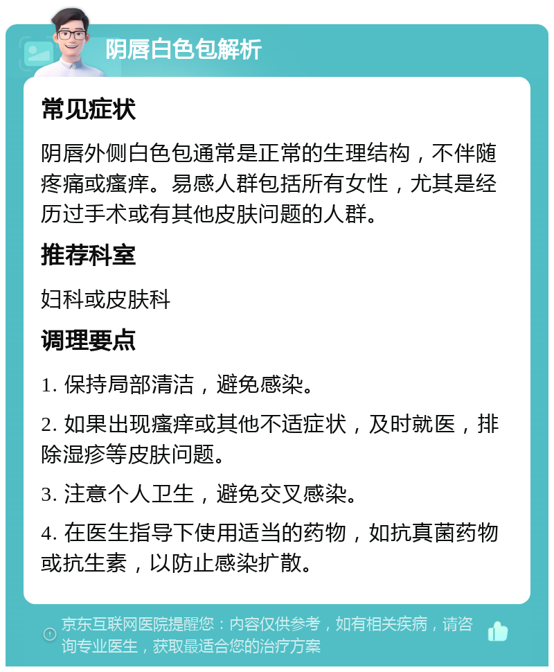 阴唇白色包解析 常见症状 阴唇外侧白色包通常是正常的生理结构，不伴随疼痛或瘙痒。易感人群包括所有女性，尤其是经历过手术或有其他皮肤问题的人群。 推荐科室 妇科或皮肤科 调理要点 1. 保持局部清洁，避免感染。 2. 如果出现瘙痒或其他不适症状，及时就医，排除湿疹等皮肤问题。 3. 注意个人卫生，避免交叉感染。 4. 在医生指导下使用适当的药物，如抗真菌药物或抗生素，以防止感染扩散。