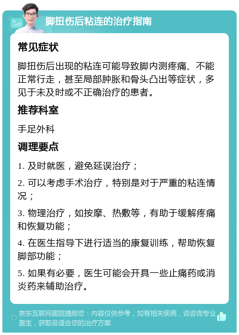 脚扭伤后粘连的治疗指南 常见症状 脚扭伤后出现的粘连可能导致脚内测疼痛、不能正常行走，甚至局部肿胀和骨头凸出等症状，多见于未及时或不正确治疗的患者。 推荐科室 手足外科 调理要点 1. 及时就医，避免延误治疗； 2. 可以考虑手术治疗，特别是对于严重的粘连情况； 3. 物理治疗，如按摩、热敷等，有助于缓解疼痛和恢复功能； 4. 在医生指导下进行适当的康复训练，帮助恢复脚部功能； 5. 如果有必要，医生可能会开具一些止痛药或消炎药来辅助治疗。