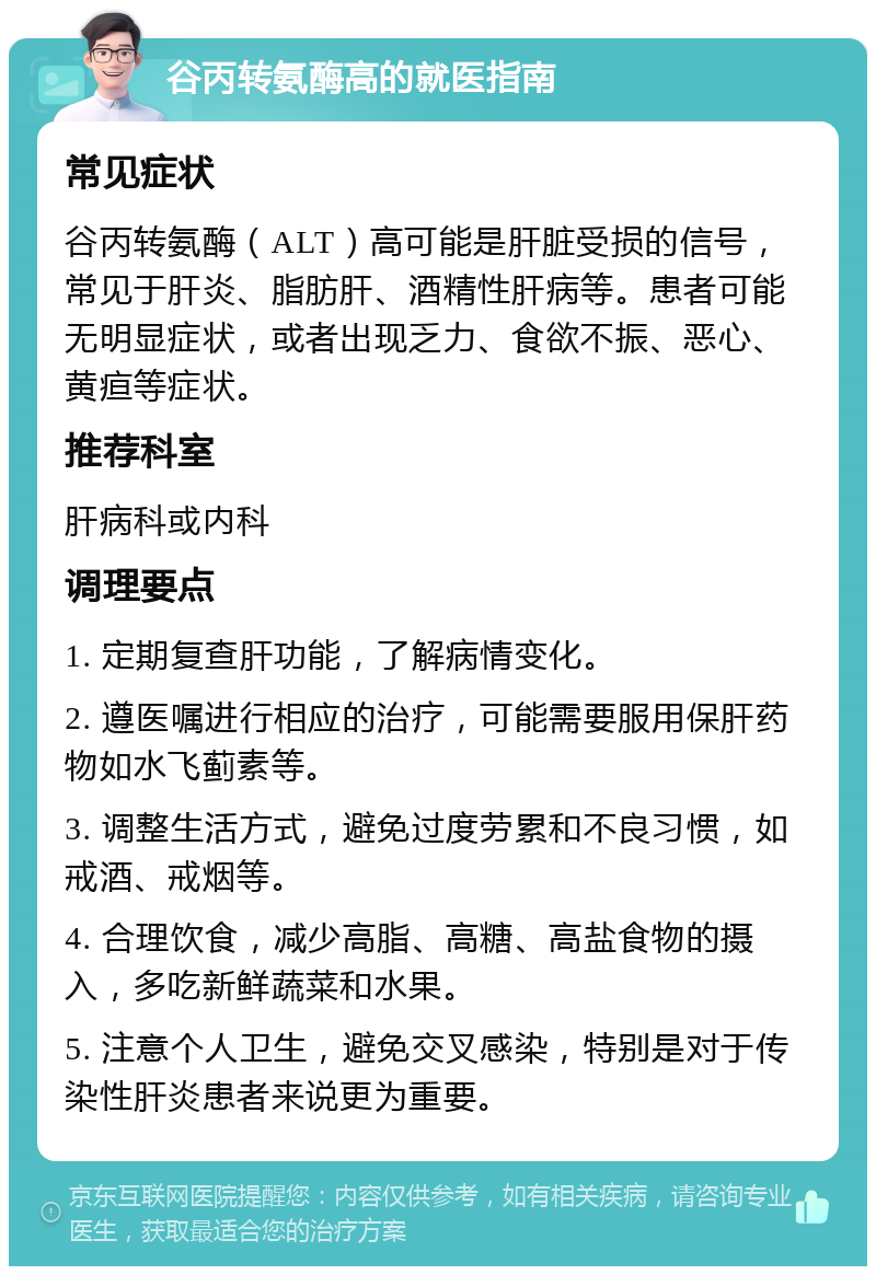 谷丙转氨酶高的就医指南 常见症状 谷丙转氨酶（ALT）高可能是肝脏受损的信号，常见于肝炎、脂肪肝、酒精性肝病等。患者可能无明显症状，或者出现乏力、食欲不振、恶心、黄疸等症状。 推荐科室 肝病科或内科 调理要点 1. 定期复查肝功能，了解病情变化。 2. 遵医嘱进行相应的治疗，可能需要服用保肝药物如水飞蓟素等。 3. 调整生活方式，避免过度劳累和不良习惯，如戒酒、戒烟等。 4. 合理饮食，减少高脂、高糖、高盐食物的摄入，多吃新鲜蔬菜和水果。 5. 注意个人卫生，避免交叉感染，特别是对于传染性肝炎患者来说更为重要。