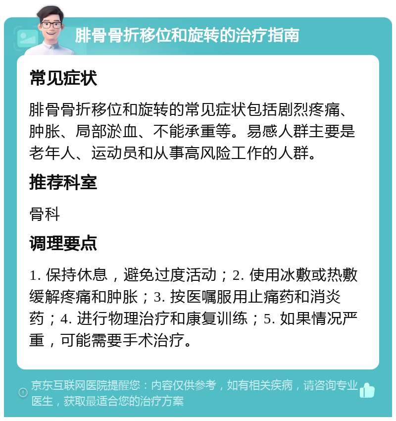 腓骨骨折移位和旋转的治疗指南 常见症状 腓骨骨折移位和旋转的常见症状包括剧烈疼痛、肿胀、局部淤血、不能承重等。易感人群主要是老年人、运动员和从事高风险工作的人群。 推荐科室 骨科 调理要点 1. 保持休息，避免过度活动；2. 使用冰敷或热敷缓解疼痛和肿胀；3. 按医嘱服用止痛药和消炎药；4. 进行物理治疗和康复训练；5. 如果情况严重，可能需要手术治疗。