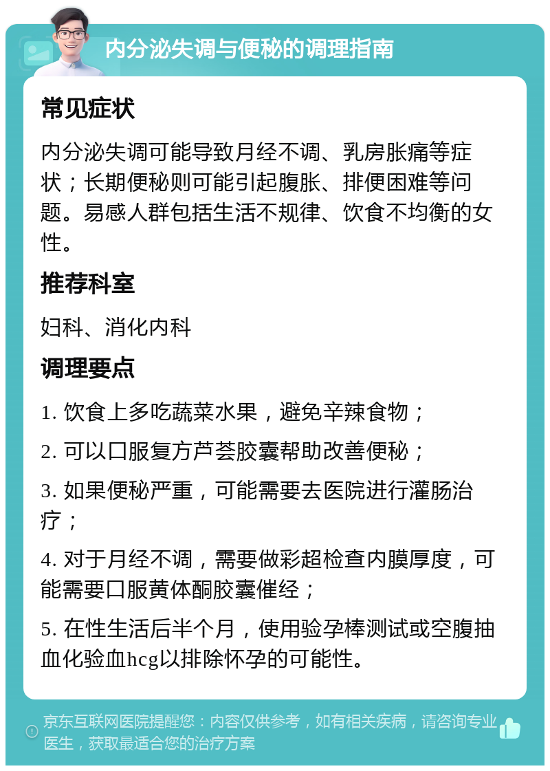 内分泌失调与便秘的调理指南 常见症状 内分泌失调可能导致月经不调、乳房胀痛等症状；长期便秘则可能引起腹胀、排便困难等问题。易感人群包括生活不规律、饮食不均衡的女性。 推荐科室 妇科、消化内科 调理要点 1. 饮食上多吃蔬菜水果，避免辛辣食物； 2. 可以口服复方芦荟胶囊帮助改善便秘； 3. 如果便秘严重，可能需要去医院进行灌肠治疗； 4. 对于月经不调，需要做彩超检查内膜厚度，可能需要口服黄体酮胶囊催经； 5. 在性生活后半个月，使用验孕棒测试或空腹抽血化验血hcg以排除怀孕的可能性。