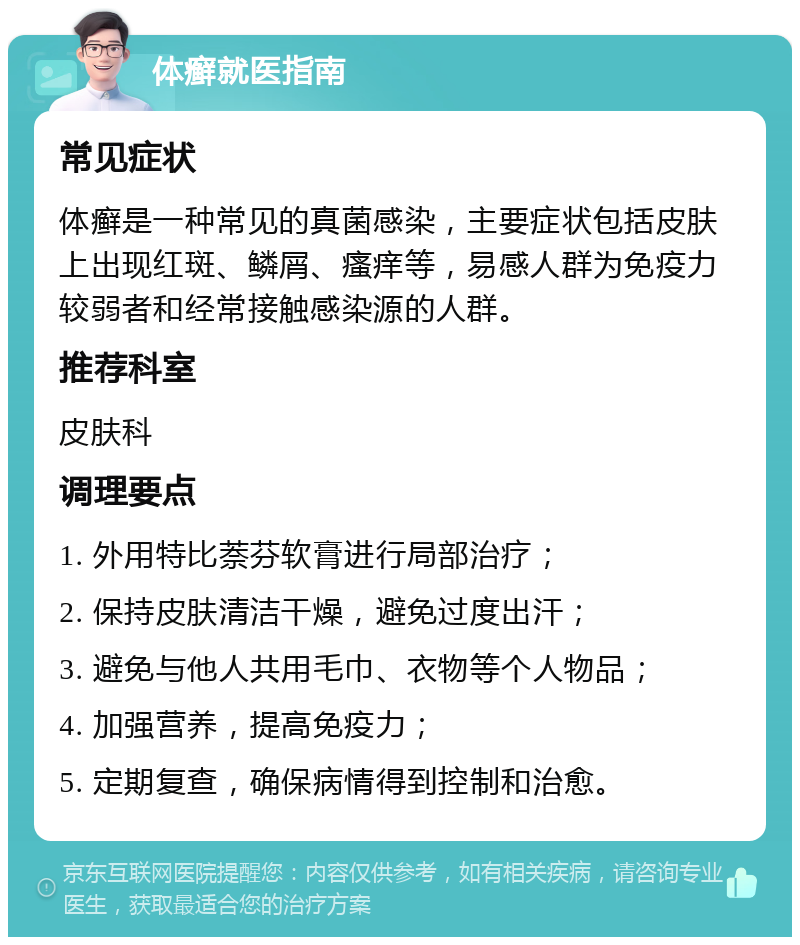 体癣就医指南 常见症状 体癣是一种常见的真菌感染，主要症状包括皮肤上出现红斑、鳞屑、瘙痒等，易感人群为免疫力较弱者和经常接触感染源的人群。 推荐科室 皮肤科 调理要点 1. 外用特比萘芬软膏进行局部治疗； 2. 保持皮肤清洁干燥，避免过度出汗； 3. 避免与他人共用毛巾、衣物等个人物品； 4. 加强营养，提高免疫力； 5. 定期复查，确保病情得到控制和治愈。