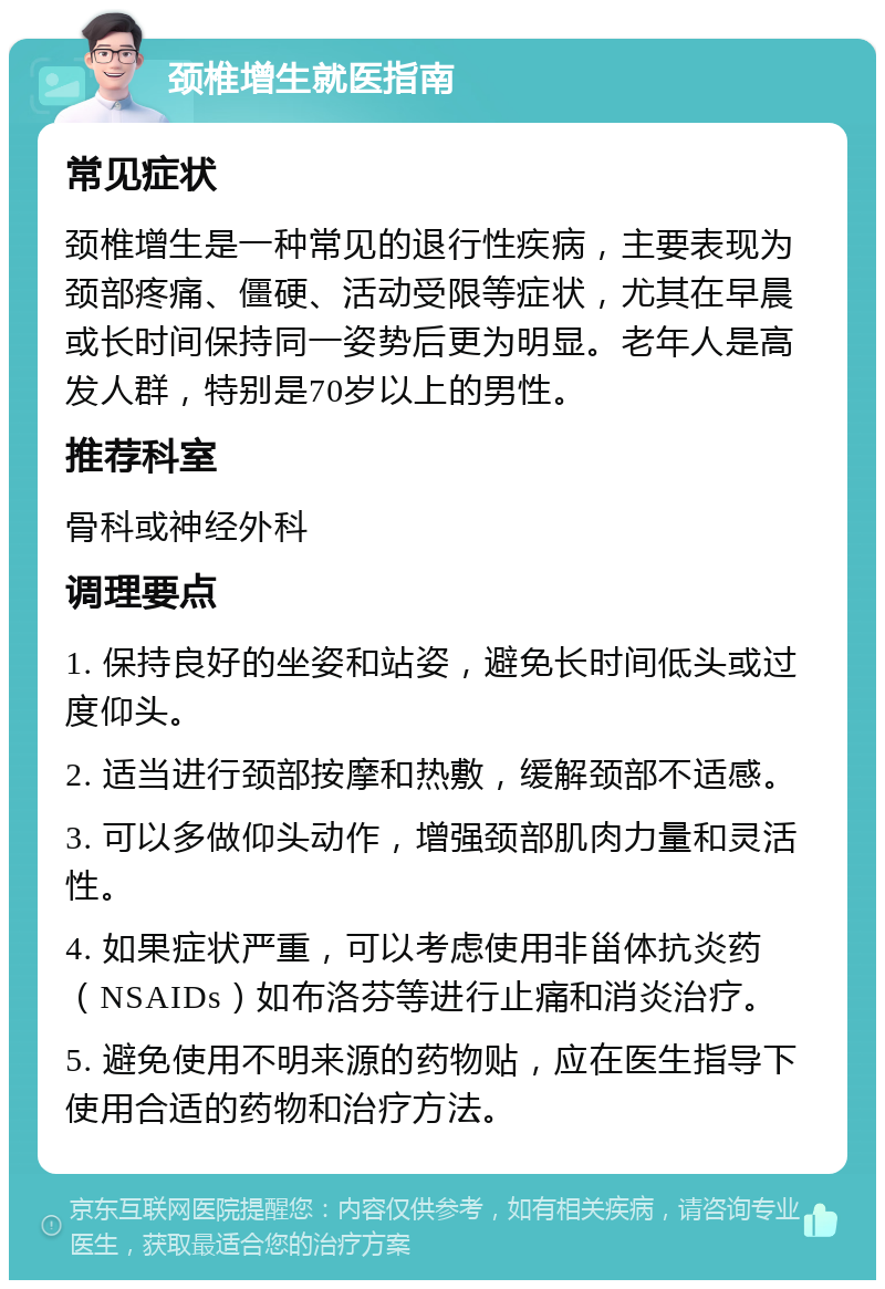 颈椎增生就医指南 常见症状 颈椎增生是一种常见的退行性疾病，主要表现为颈部疼痛、僵硬、活动受限等症状，尤其在早晨或长时间保持同一姿势后更为明显。老年人是高发人群，特别是70岁以上的男性。 推荐科室 骨科或神经外科 调理要点 1. 保持良好的坐姿和站姿，避免长时间低头或过度仰头。 2. 适当进行颈部按摩和热敷，缓解颈部不适感。 3. 可以多做仰头动作，增强颈部肌肉力量和灵活性。 4. 如果症状严重，可以考虑使用非甾体抗炎药（NSAIDs）如布洛芬等进行止痛和消炎治疗。 5. 避免使用不明来源的药物贴，应在医生指导下使用合适的药物和治疗方法。