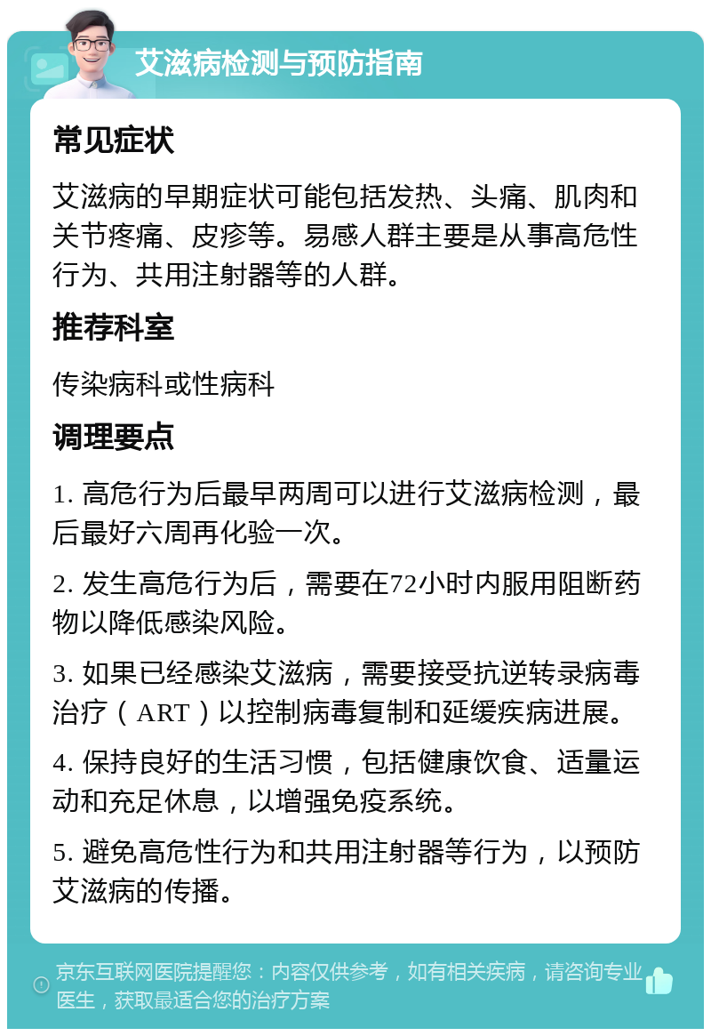 艾滋病检测与预防指南 常见症状 艾滋病的早期症状可能包括发热、头痛、肌肉和关节疼痛、皮疹等。易感人群主要是从事高危性行为、共用注射器等的人群。 推荐科室 传染病科或性病科 调理要点 1. 高危行为后最早两周可以进行艾滋病检测，最后最好六周再化验一次。 2. 发生高危行为后，需要在72小时内服用阻断药物以降低感染风险。 3. 如果已经感染艾滋病，需要接受抗逆转录病毒治疗（ART）以控制病毒复制和延缓疾病进展。 4. 保持良好的生活习惯，包括健康饮食、适量运动和充足休息，以增强免疫系统。 5. 避免高危性行为和共用注射器等行为，以预防艾滋病的传播。