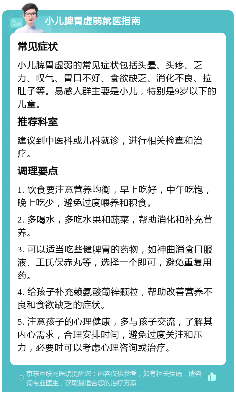 小儿脾胃虚弱就医指南 常见症状 小儿脾胃虚弱的常见症状包括头晕、头疼、乏力、叹气、胃口不好、食欲缺乏、消化不良、拉肚子等。易感人群主要是小儿，特别是9岁以下的儿童。 推荐科室 建议到中医科或儿科就诊，进行相关检查和治疗。 调理要点 1. 饮食要注意营养均衡，早上吃好，中午吃饱，晚上吃少，避免过度喂养和积食。 2. 多喝水，多吃水果和蔬菜，帮助消化和补充营养。 3. 可以适当吃些健脾胃的药物，如神曲消食口服液、王氏保赤丸等，选择一个即可，避免重复用药。 4. 给孩子补充赖氨酸葡锌颗粒，帮助改善营养不良和食欲缺乏的症状。 5. 注意孩子的心理健康，多与孩子交流，了解其内心需求，合理安排时间，避免过度关注和压力，必要时可以考虑心理咨询或治疗。