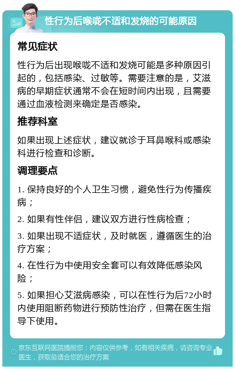 性行为后喉咙不适和发烧的可能原因 常见症状 性行为后出现喉咙不适和发烧可能是多种原因引起的，包括感染、过敏等。需要注意的是，艾滋病的早期症状通常不会在短时间内出现，且需要通过血液检测来确定是否感染。 推荐科室 如果出现上述症状，建议就诊于耳鼻喉科或感染科进行检查和诊断。 调理要点 1. 保持良好的个人卫生习惯，避免性行为传播疾病； 2. 如果有性伴侣，建议双方进行性病检查； 3. 如果出现不适症状，及时就医，遵循医生的治疗方案； 4. 在性行为中使用安全套可以有效降低感染风险； 5. 如果担心艾滋病感染，可以在性行为后72小时内使用阻断药物进行预防性治疗，但需在医生指导下使用。