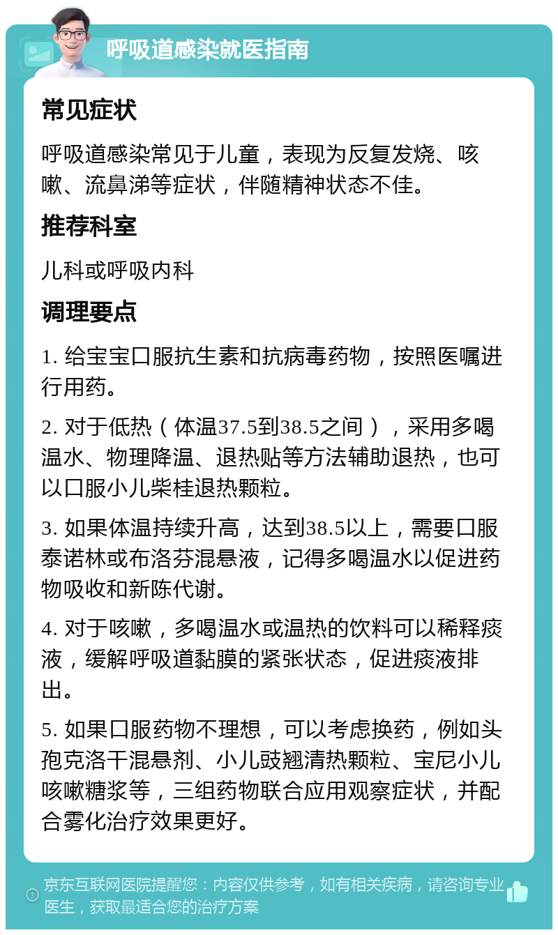 呼吸道感染就医指南 常见症状 呼吸道感染常见于儿童，表现为反复发烧、咳嗽、流鼻涕等症状，伴随精神状态不佳。 推荐科室 儿科或呼吸内科 调理要点 1. 给宝宝口服抗生素和抗病毒药物，按照医嘱进行用药。 2. 对于低热（体温37.5到38.5之间），采用多喝温水、物理降温、退热贴等方法辅助退热，也可以口服小儿柴桂退热颗粒。 3. 如果体温持续升高，达到38.5以上，需要口服泰诺林或布洛芬混悬液，记得多喝温水以促进药物吸收和新陈代谢。 4. 对于咳嗽，多喝温水或温热的饮料可以稀释痰液，缓解呼吸道黏膜的紧张状态，促进痰液排出。 5. 如果口服药物不理想，可以考虑换药，例如头孢克洛干混悬剂、小儿豉翘清热颗粒、宝尼小儿咳嗽糖浆等，三组药物联合应用观察症状，并配合雾化治疗效果更好。