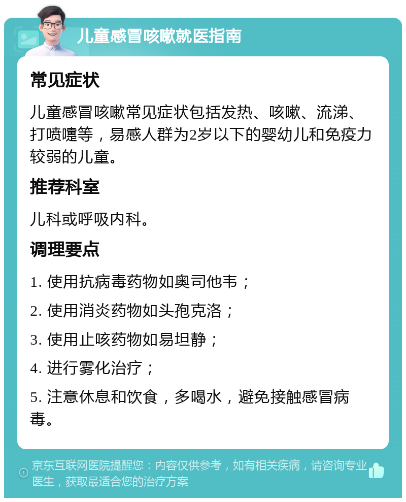 儿童感冒咳嗽就医指南 常见症状 儿童感冒咳嗽常见症状包括发热、咳嗽、流涕、打喷嚏等，易感人群为2岁以下的婴幼儿和免疫力较弱的儿童。 推荐科室 儿科或呼吸内科。 调理要点 1. 使用抗病毒药物如奥司他韦； 2. 使用消炎药物如头孢克洛； 3. 使用止咳药物如易坦静； 4. 进行雾化治疗； 5. 注意休息和饮食，多喝水，避免接触感冒病毒。