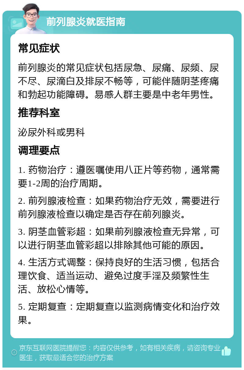 前列腺炎就医指南 常见症状 前列腺炎的常见症状包括尿急、尿痛、尿频、尿不尽、尿滴白及排尿不畅等，可能伴随阴茎疼痛和勃起功能障碍。易感人群主要是中老年男性。 推荐科室 泌尿外科或男科 调理要点 1. 药物治疗：遵医嘱使用八正片等药物，通常需要1-2周的治疗周期。 2. 前列腺液检查：如果药物治疗无效，需要进行前列腺液检查以确定是否存在前列腺炎。 3. 阴茎血管彩超：如果前列腺液检查无异常，可以进行阴茎血管彩超以排除其他可能的原因。 4. 生活方式调整：保持良好的生活习惯，包括合理饮食、适当运动、避免过度手淫及频繁性生活、放松心情等。 5. 定期复查：定期复查以监测病情变化和治疗效果。