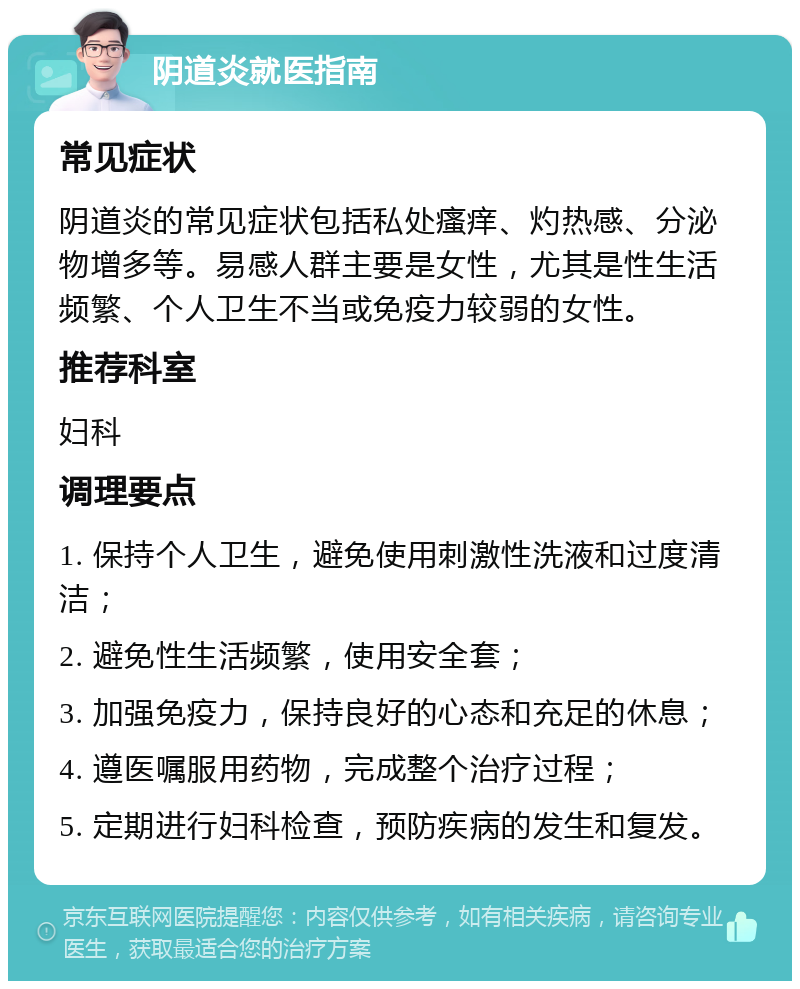 阴道炎就医指南 常见症状 阴道炎的常见症状包括私处瘙痒、灼热感、分泌物增多等。易感人群主要是女性，尤其是性生活频繁、个人卫生不当或免疫力较弱的女性。 推荐科室 妇科 调理要点 1. 保持个人卫生，避免使用刺激性洗液和过度清洁； 2. 避免性生活频繁，使用安全套； 3. 加强免疫力，保持良好的心态和充足的休息； 4. 遵医嘱服用药物，完成整个治疗过程； 5. 定期进行妇科检查，预防疾病的发生和复发。